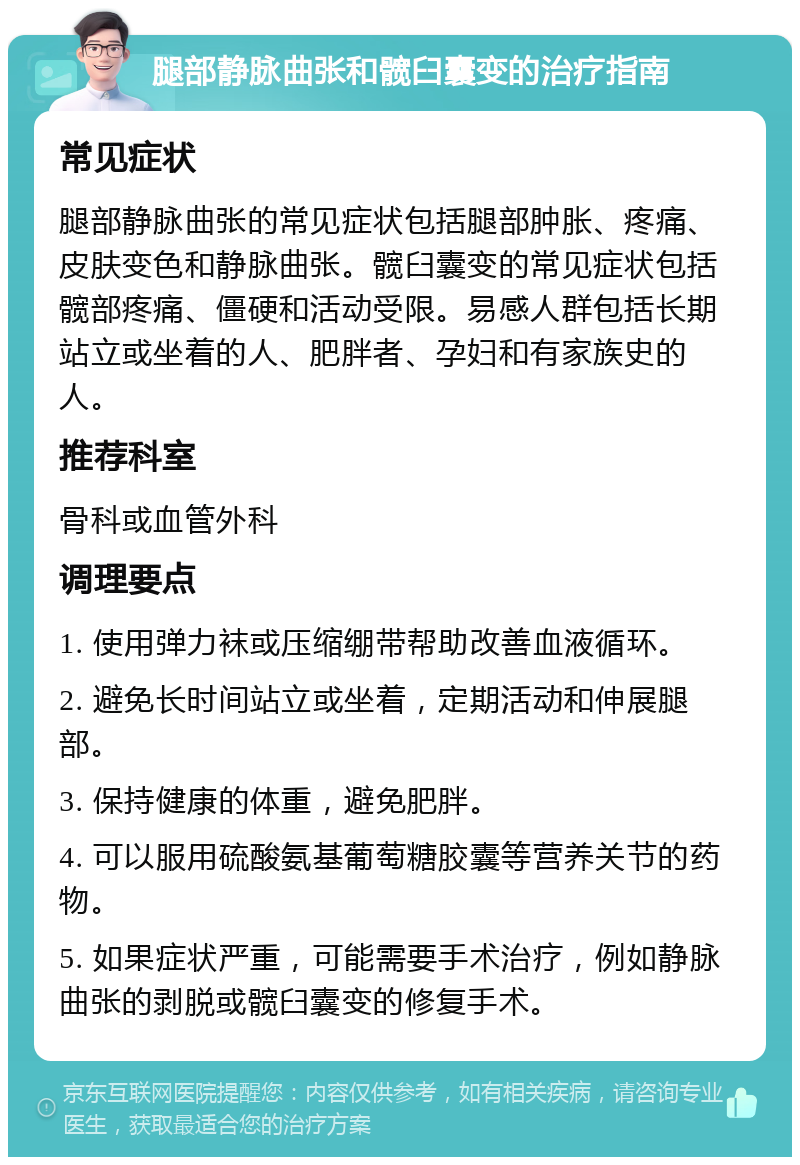 腿部静脉曲张和髋臼囊变的治疗指南 常见症状 腿部静脉曲张的常见症状包括腿部肿胀、疼痛、皮肤变色和静脉曲张。髋臼囊变的常见症状包括髋部疼痛、僵硬和活动受限。易感人群包括长期站立或坐着的人、肥胖者、孕妇和有家族史的人。 推荐科室 骨科或血管外科 调理要点 1. 使用弹力袜或压缩绷带帮助改善血液循环。 2. 避免长时间站立或坐着，定期活动和伸展腿部。 3. 保持健康的体重，避免肥胖。 4. 可以服用硫酸氨基葡萄糖胶囊等营养关节的药物。 5. 如果症状严重，可能需要手术治疗，例如静脉曲张的剥脱或髋臼囊变的修复手术。