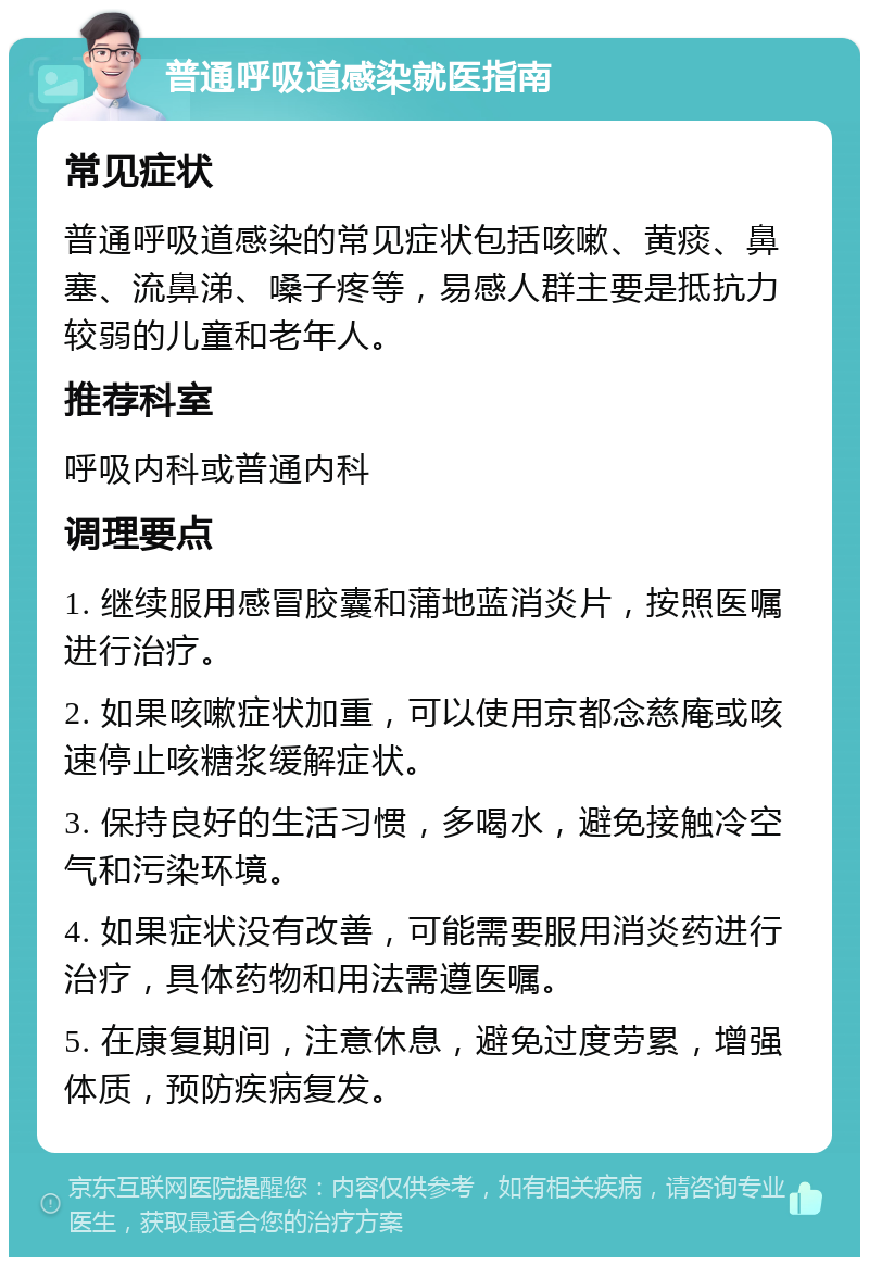 普通呼吸道感染就医指南 常见症状 普通呼吸道感染的常见症状包括咳嗽、黄痰、鼻塞、流鼻涕、嗓子疼等，易感人群主要是抵抗力较弱的儿童和老年人。 推荐科室 呼吸内科或普通内科 调理要点 1. 继续服用感冒胶囊和蒲地蓝消炎片，按照医嘱进行治疗。 2. 如果咳嗽症状加重，可以使用京都念慈庵或咳速停止咳糖浆缓解症状。 3. 保持良好的生活习惯，多喝水，避免接触冷空气和污染环境。 4. 如果症状没有改善，可能需要服用消炎药进行治疗，具体药物和用法需遵医嘱。 5. 在康复期间，注意休息，避免过度劳累，增强体质，预防疾病复发。