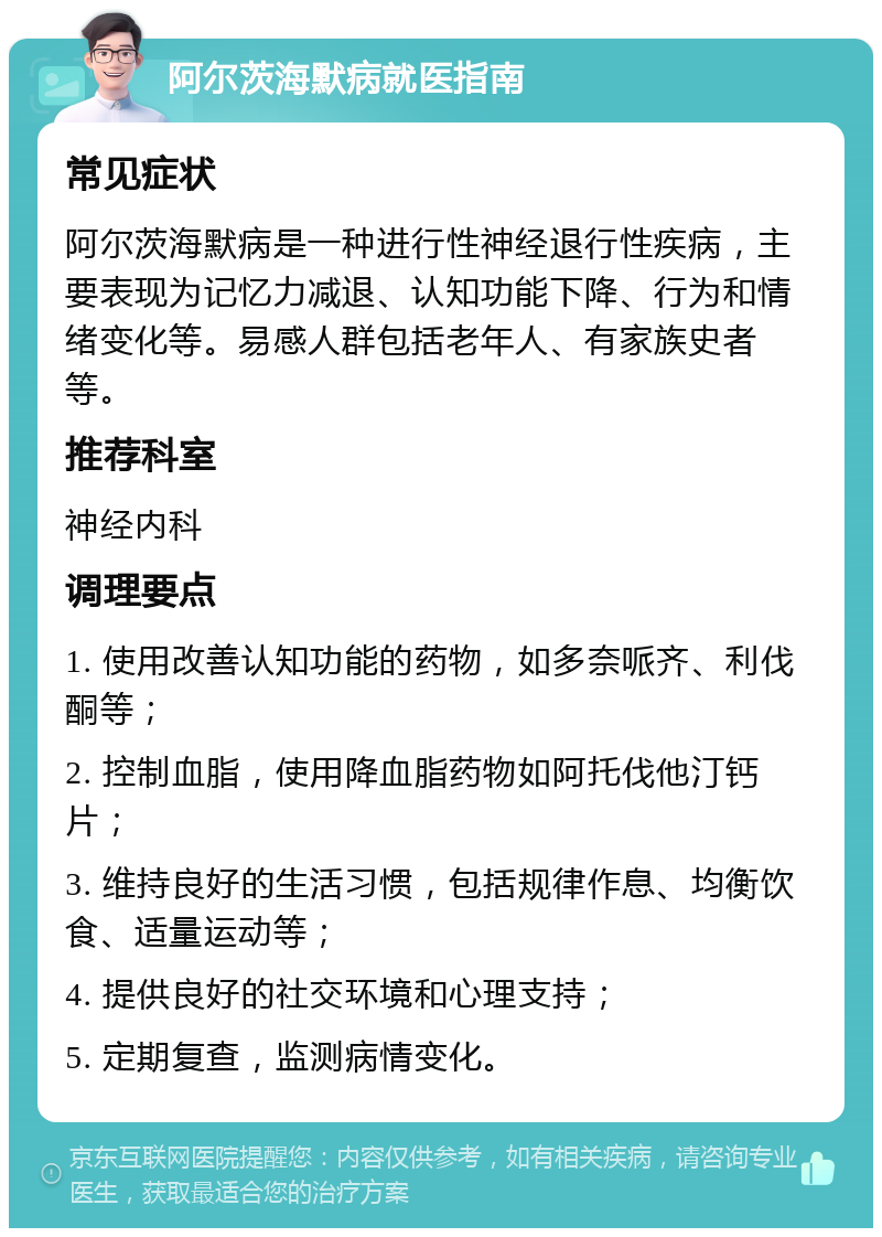 阿尔茨海默病就医指南 常见症状 阿尔茨海默病是一种进行性神经退行性疾病，主要表现为记忆力减退、认知功能下降、行为和情绪变化等。易感人群包括老年人、有家族史者等。 推荐科室 神经内科 调理要点 1. 使用改善认知功能的药物，如多奈哌齐、利伐酮等； 2. 控制血脂，使用降血脂药物如阿托伐他汀钙片； 3. 维持良好的生活习惯，包括规律作息、均衡饮食、适量运动等； 4. 提供良好的社交环境和心理支持； 5. 定期复查，监测病情变化。