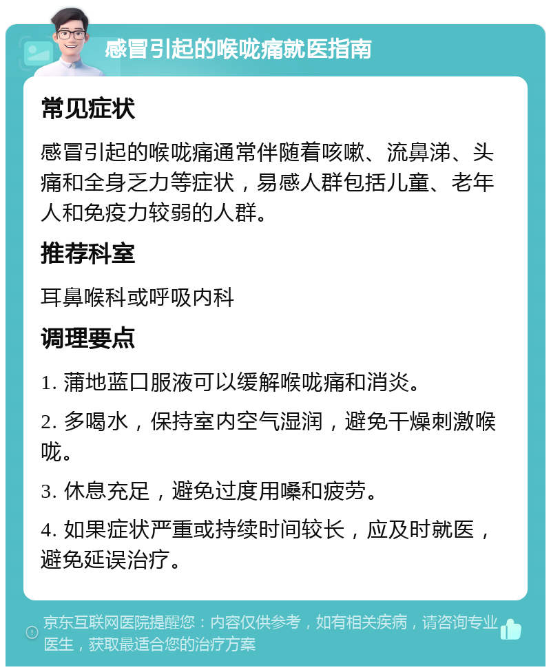 感冒引起的喉咙痛就医指南 常见症状 感冒引起的喉咙痛通常伴随着咳嗽、流鼻涕、头痛和全身乏力等症状，易感人群包括儿童、老年人和免疫力较弱的人群。 推荐科室 耳鼻喉科或呼吸内科 调理要点 1. 蒲地蓝口服液可以缓解喉咙痛和消炎。 2. 多喝水，保持室内空气湿润，避免干燥刺激喉咙。 3. 休息充足，避免过度用嗓和疲劳。 4. 如果症状严重或持续时间较长，应及时就医，避免延误治疗。