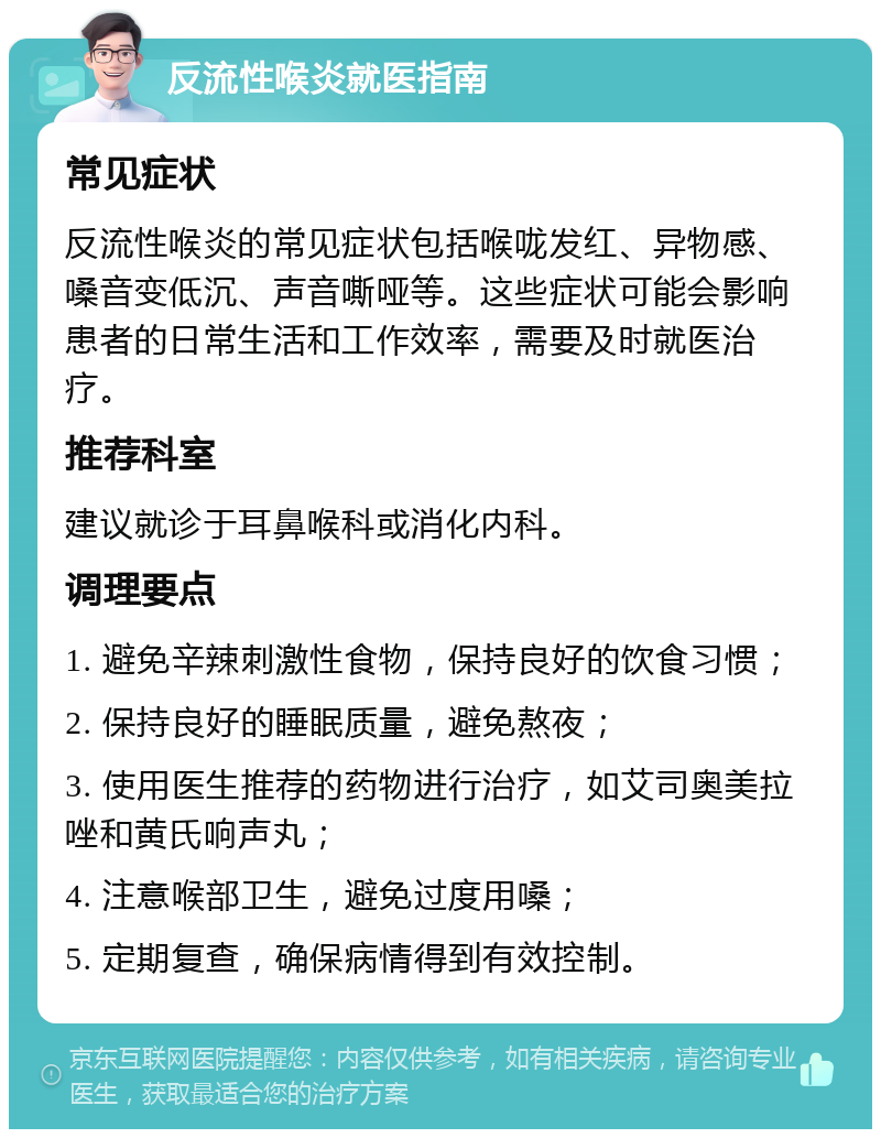 反流性喉炎就医指南 常见症状 反流性喉炎的常见症状包括喉咙发红、异物感、嗓音变低沉、声音嘶哑等。这些症状可能会影响患者的日常生活和工作效率，需要及时就医治疗。 推荐科室 建议就诊于耳鼻喉科或消化内科。 调理要点 1. 避免辛辣刺激性食物，保持良好的饮食习惯； 2. 保持良好的睡眠质量，避免熬夜； 3. 使用医生推荐的药物进行治疗，如艾司奥美拉唑和黄氏响声丸； 4. 注意喉部卫生，避免过度用嗓； 5. 定期复查，确保病情得到有效控制。