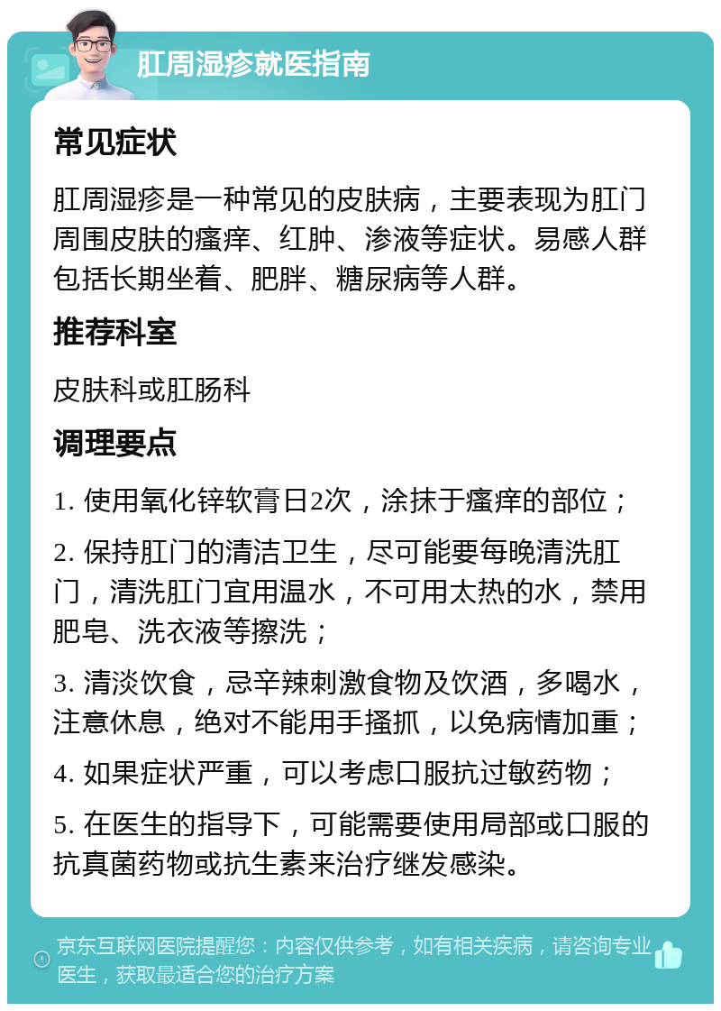 肛周湿疹就医指南 常见症状 肛周湿疹是一种常见的皮肤病，主要表现为肛门周围皮肤的瘙痒、红肿、渗液等症状。易感人群包括长期坐着、肥胖、糖尿病等人群。 推荐科室 皮肤科或肛肠科 调理要点 1. 使用氧化锌软膏日2次，涂抹于瘙痒的部位； 2. 保持肛门的清洁卫生，尽可能要每晚清洗肛门，清洗肛门宜用温水，不可用太热的水，禁用肥皂、洗衣液等擦洗； 3. 清淡饮食，忌辛辣刺激食物及饮酒，多喝水，注意休息，绝对不能用手搔抓，以免病情加重； 4. 如果症状严重，可以考虑口服抗过敏药物； 5. 在医生的指导下，可能需要使用局部或口服的抗真菌药物或抗生素来治疗继发感染。