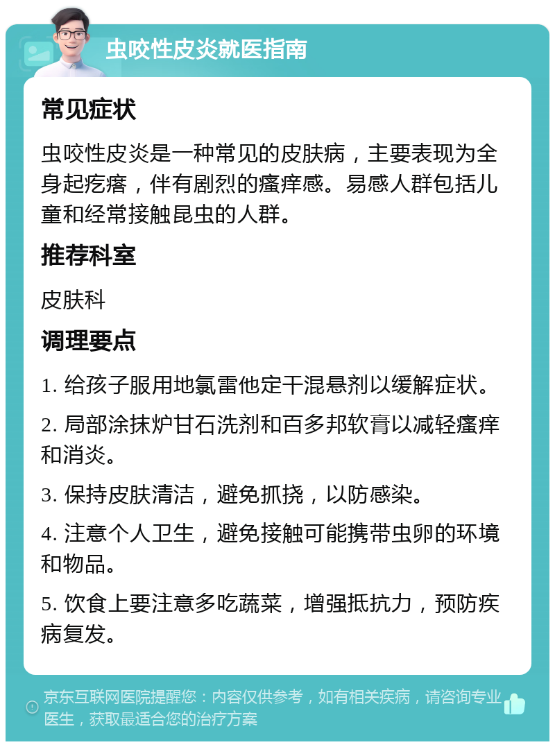 虫咬性皮炎就医指南 常见症状 虫咬性皮炎是一种常见的皮肤病，主要表现为全身起疙瘩，伴有剧烈的瘙痒感。易感人群包括儿童和经常接触昆虫的人群。 推荐科室 皮肤科 调理要点 1. 给孩子服用地氯雷他定干混悬剂以缓解症状。 2. 局部涂抹炉甘石洗剂和百多邦软膏以减轻瘙痒和消炎。 3. 保持皮肤清洁，避免抓挠，以防感染。 4. 注意个人卫生，避免接触可能携带虫卵的环境和物品。 5. 饮食上要注意多吃蔬菜，增强抵抗力，预防疾病复发。