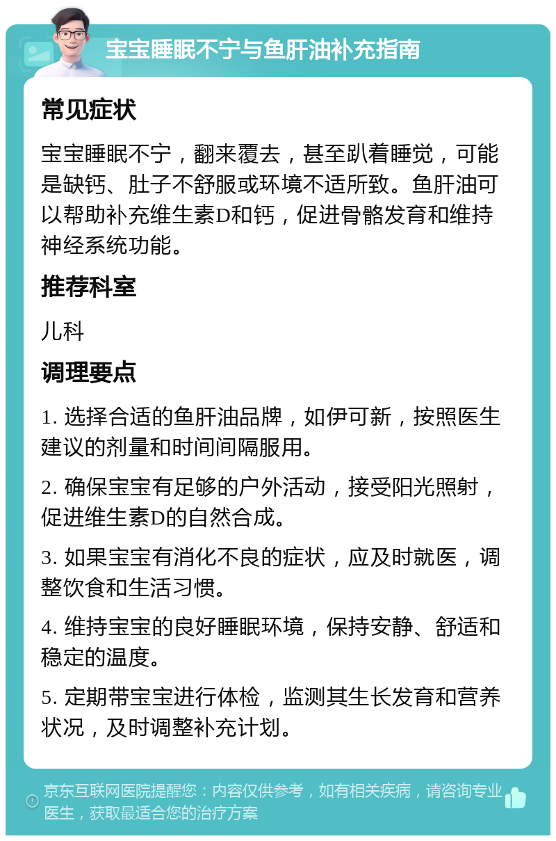 宝宝睡眠不宁与鱼肝油补充指南 常见症状 宝宝睡眠不宁，翻来覆去，甚至趴着睡觉，可能是缺钙、肚子不舒服或环境不适所致。鱼肝油可以帮助补充维生素D和钙，促进骨骼发育和维持神经系统功能。 推荐科室 儿科 调理要点 1. 选择合适的鱼肝油品牌，如伊可新，按照医生建议的剂量和时间间隔服用。 2. 确保宝宝有足够的户外活动，接受阳光照射，促进维生素D的自然合成。 3. 如果宝宝有消化不良的症状，应及时就医，调整饮食和生活习惯。 4. 维持宝宝的良好睡眠环境，保持安静、舒适和稳定的温度。 5. 定期带宝宝进行体检，监测其生长发育和营养状况，及时调整补充计划。