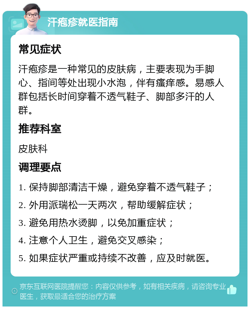 汗疱疹就医指南 常见症状 汗疱疹是一种常见的皮肤病，主要表现为手脚心、指间等处出现小水泡，伴有瘙痒感。易感人群包括长时间穿着不透气鞋子、脚部多汗的人群。 推荐科室 皮肤科 调理要点 1. 保持脚部清洁干燥，避免穿着不透气鞋子； 2. 外用派瑞松一天两次，帮助缓解症状； 3. 避免用热水烫脚，以免加重症状； 4. 注意个人卫生，避免交叉感染； 5. 如果症状严重或持续不改善，应及时就医。