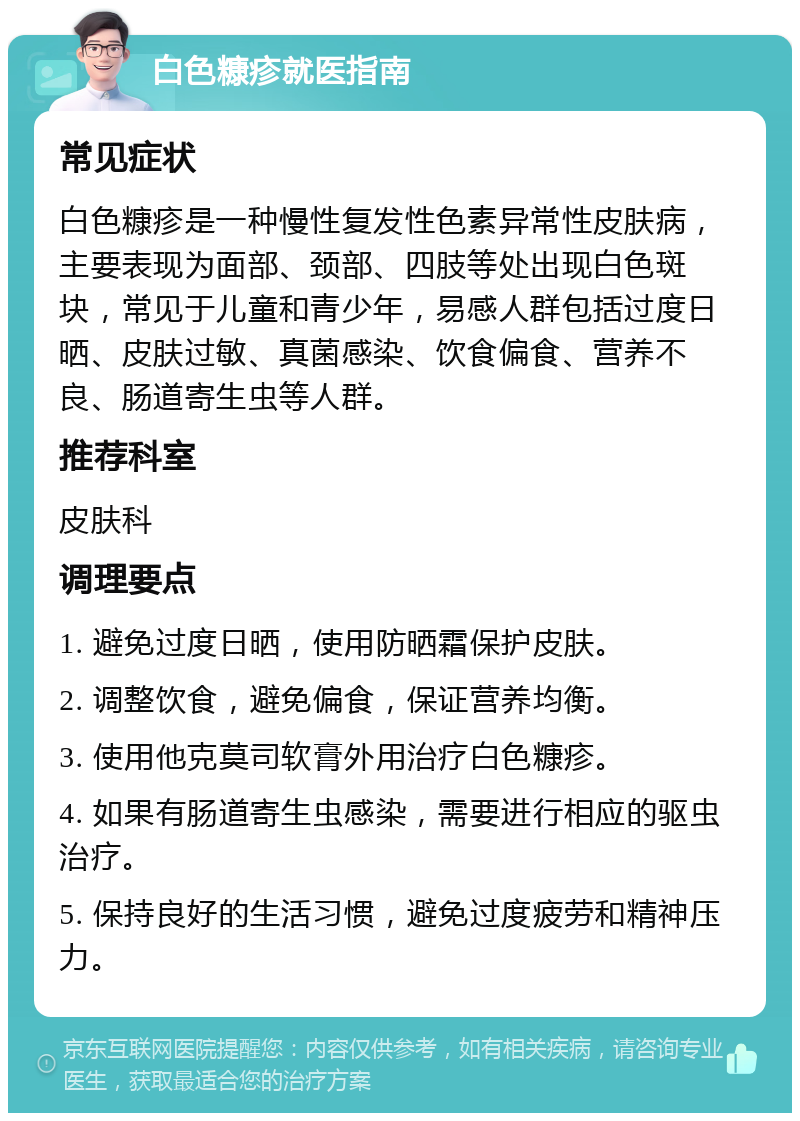 白色糠疹就医指南 常见症状 白色糠疹是一种慢性复发性色素异常性皮肤病，主要表现为面部、颈部、四肢等处出现白色斑块，常见于儿童和青少年，易感人群包括过度日晒、皮肤过敏、真菌感染、饮食偏食、营养不良、肠道寄生虫等人群。 推荐科室 皮肤科 调理要点 1. 避免过度日晒，使用防晒霜保护皮肤。 2. 调整饮食，避免偏食，保证营养均衡。 3. 使用他克莫司软膏外用治疗白色糠疹。 4. 如果有肠道寄生虫感染，需要进行相应的驱虫治疗。 5. 保持良好的生活习惯，避免过度疲劳和精神压力。