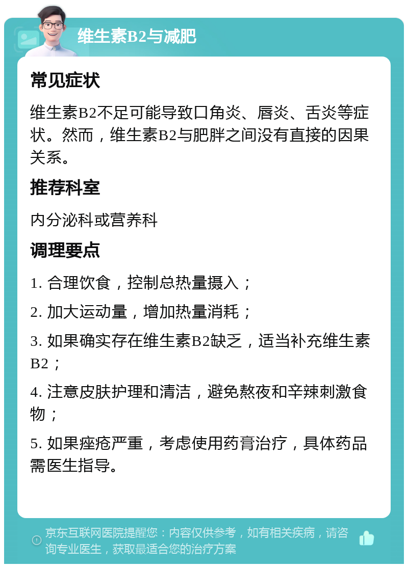 维生素B2与减肥 常见症状 维生素B2不足可能导致口角炎、唇炎、舌炎等症状。然而，维生素B2与肥胖之间没有直接的因果关系。 推荐科室 内分泌科或营养科 调理要点 1. 合理饮食，控制总热量摄入； 2. 加大运动量，增加热量消耗； 3. 如果确实存在维生素B2缺乏，适当补充维生素B2； 4. 注意皮肤护理和清洁，避免熬夜和辛辣刺激食物； 5. 如果痤疮严重，考虑使用药膏治疗，具体药品需医生指导。