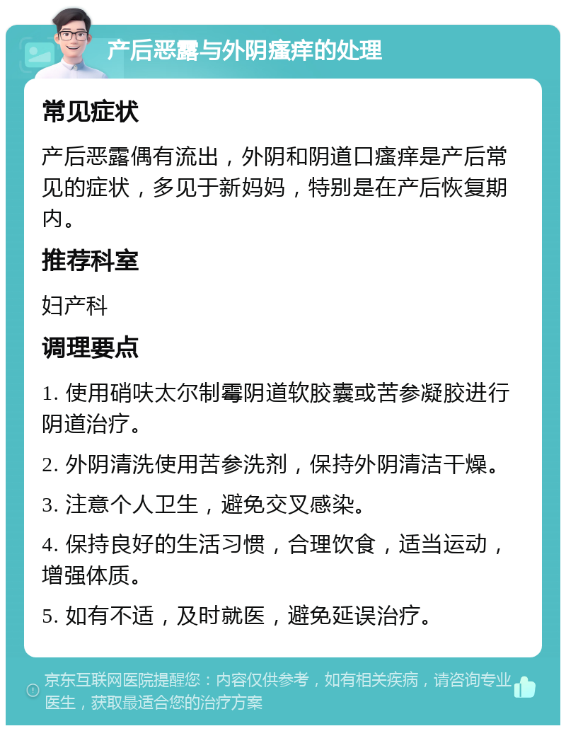 产后恶露与外阴瘙痒的处理 常见症状 产后恶露偶有流出，外阴和阴道口瘙痒是产后常见的症状，多见于新妈妈，特别是在产后恢复期内。 推荐科室 妇产科 调理要点 1. 使用硝呋太尔制霉阴道软胶囊或苦参凝胶进行阴道治疗。 2. 外阴清洗使用苦参洗剂，保持外阴清洁干燥。 3. 注意个人卫生，避免交叉感染。 4. 保持良好的生活习惯，合理饮食，适当运动，增强体质。 5. 如有不适，及时就医，避免延误治疗。