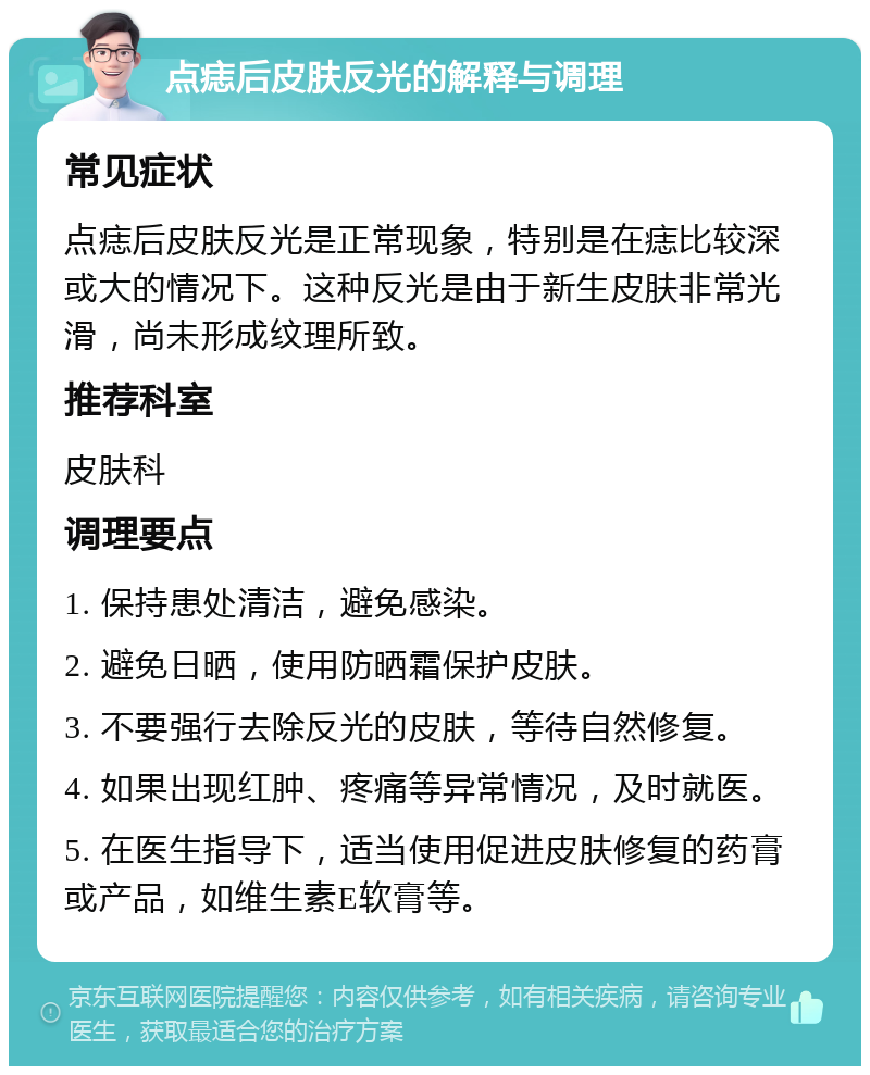 点痣后皮肤反光的解释与调理 常见症状 点痣后皮肤反光是正常现象，特别是在痣比较深或大的情况下。这种反光是由于新生皮肤非常光滑，尚未形成纹理所致。 推荐科室 皮肤科 调理要点 1. 保持患处清洁，避免感染。 2. 避免日晒，使用防晒霜保护皮肤。 3. 不要强行去除反光的皮肤，等待自然修复。 4. 如果出现红肿、疼痛等异常情况，及时就医。 5. 在医生指导下，适当使用促进皮肤修复的药膏或产品，如维生素E软膏等。