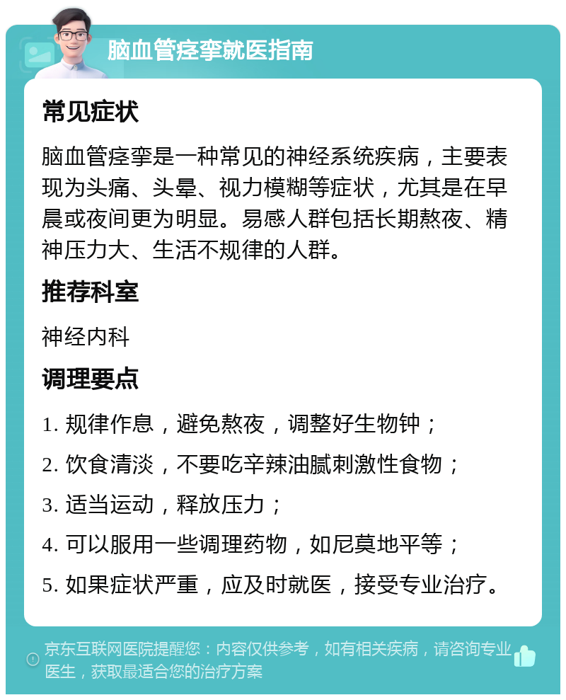 脑血管痉挛就医指南 常见症状 脑血管痉挛是一种常见的神经系统疾病，主要表现为头痛、头晕、视力模糊等症状，尤其是在早晨或夜间更为明显。易感人群包括长期熬夜、精神压力大、生活不规律的人群。 推荐科室 神经内科 调理要点 1. 规律作息，避免熬夜，调整好生物钟； 2. 饮食清淡，不要吃辛辣油腻刺激性食物； 3. 适当运动，释放压力； 4. 可以服用一些调理药物，如尼莫地平等； 5. 如果症状严重，应及时就医，接受专业治疗。