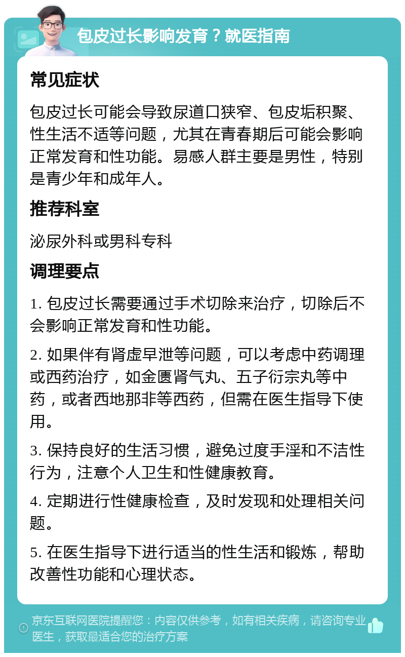 包皮过长影响发育？就医指南 常见症状 包皮过长可能会导致尿道口狭窄、包皮垢积聚、性生活不适等问题，尤其在青春期后可能会影响正常发育和性功能。易感人群主要是男性，特别是青少年和成年人。 推荐科室 泌尿外科或男科专科 调理要点 1. 包皮过长需要通过手术切除来治疗，切除后不会影响正常发育和性功能。 2. 如果伴有肾虚早泄等问题，可以考虑中药调理或西药治疗，如金匮肾气丸、五子衍宗丸等中药，或者西地那非等西药，但需在医生指导下使用。 3. 保持良好的生活习惯，避免过度手淫和不洁性行为，注意个人卫生和性健康教育。 4. 定期进行性健康检查，及时发现和处理相关问题。 5. 在医生指导下进行适当的性生活和锻炼，帮助改善性功能和心理状态。