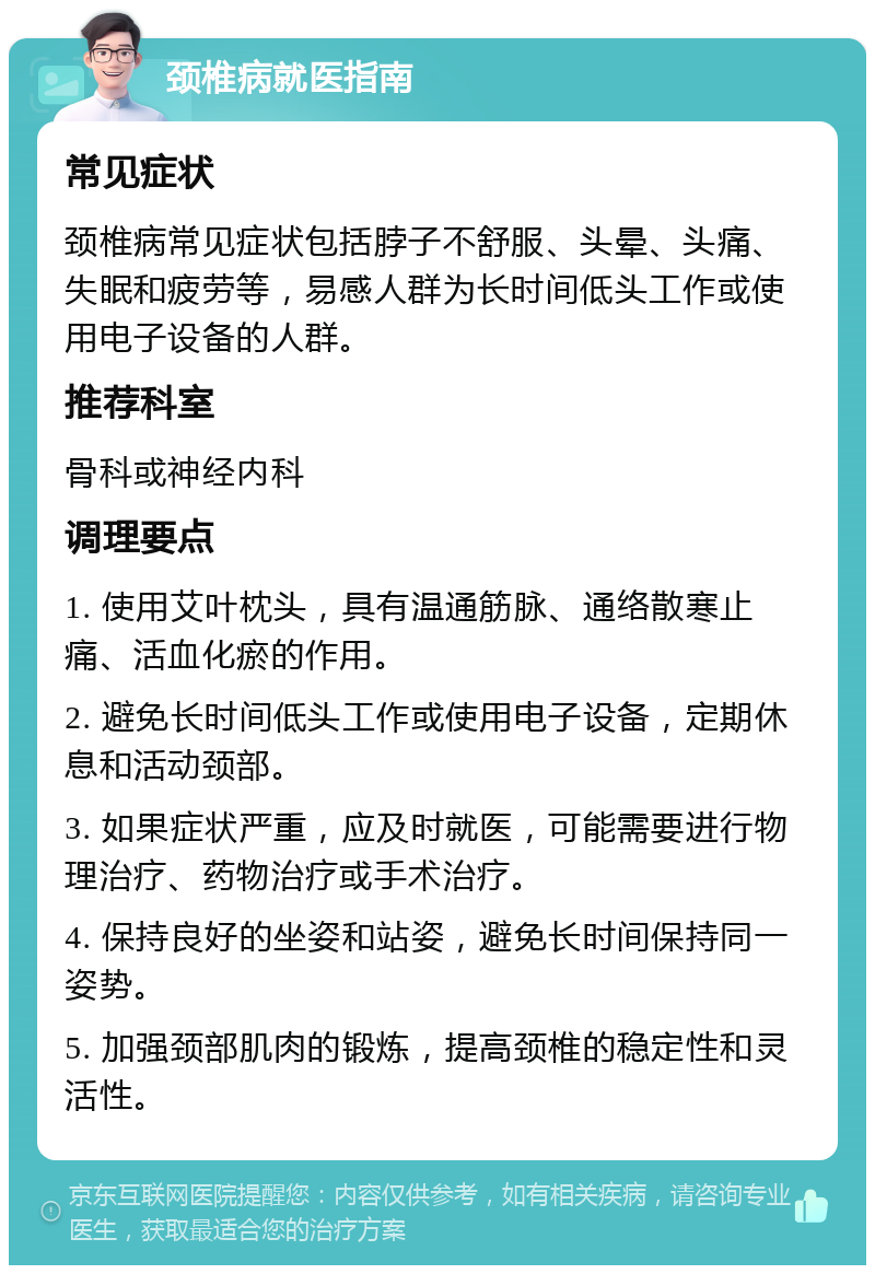 颈椎病就医指南 常见症状 颈椎病常见症状包括脖子不舒服、头晕、头痛、失眠和疲劳等，易感人群为长时间低头工作或使用电子设备的人群。 推荐科室 骨科或神经内科 调理要点 1. 使用艾叶枕头，具有温通筋脉、通络散寒止痛、活血化瘀的作用。 2. 避免长时间低头工作或使用电子设备，定期休息和活动颈部。 3. 如果症状严重，应及时就医，可能需要进行物理治疗、药物治疗或手术治疗。 4. 保持良好的坐姿和站姿，避免长时间保持同一姿势。 5. 加强颈部肌肉的锻炼，提高颈椎的稳定性和灵活性。