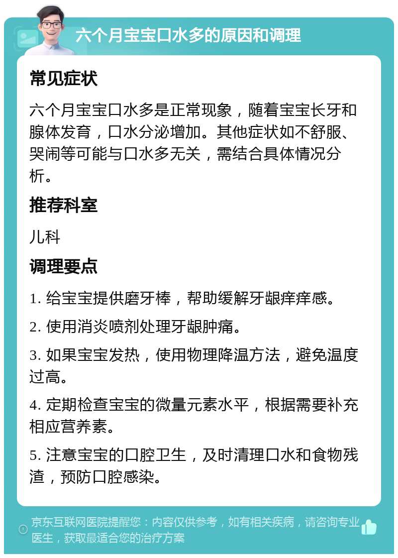 六个月宝宝口水多的原因和调理 常见症状 六个月宝宝口水多是正常现象，随着宝宝长牙和腺体发育，口水分泌增加。其他症状如不舒服、哭闹等可能与口水多无关，需结合具体情况分析。 推荐科室 儿科 调理要点 1. 给宝宝提供磨牙棒，帮助缓解牙龈痒痒感。 2. 使用消炎喷剂处理牙龈肿痛。 3. 如果宝宝发热，使用物理降温方法，避免温度过高。 4. 定期检查宝宝的微量元素水平，根据需要补充相应营养素。 5. 注意宝宝的口腔卫生，及时清理口水和食物残渣，预防口腔感染。