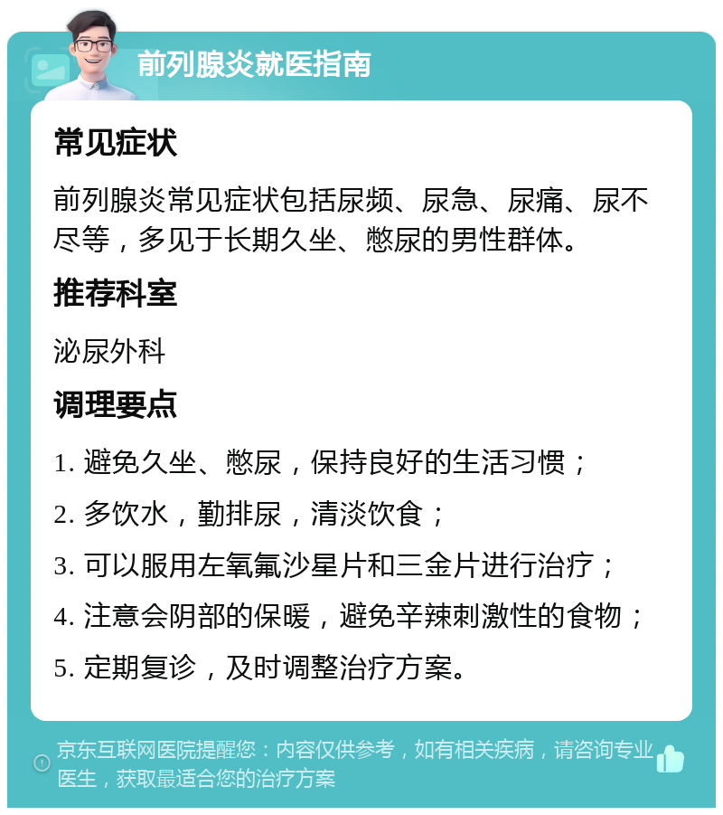 前列腺炎就医指南 常见症状 前列腺炎常见症状包括尿频、尿急、尿痛、尿不尽等，多见于长期久坐、憋尿的男性群体。 推荐科室 泌尿外科 调理要点 1. 避免久坐、憋尿，保持良好的生活习惯； 2. 多饮水，勤排尿，清淡饮食； 3. 可以服用左氧氟沙星片和三金片进行治疗； 4. 注意会阴部的保暖，避免辛辣刺激性的食物； 5. 定期复诊，及时调整治疗方案。