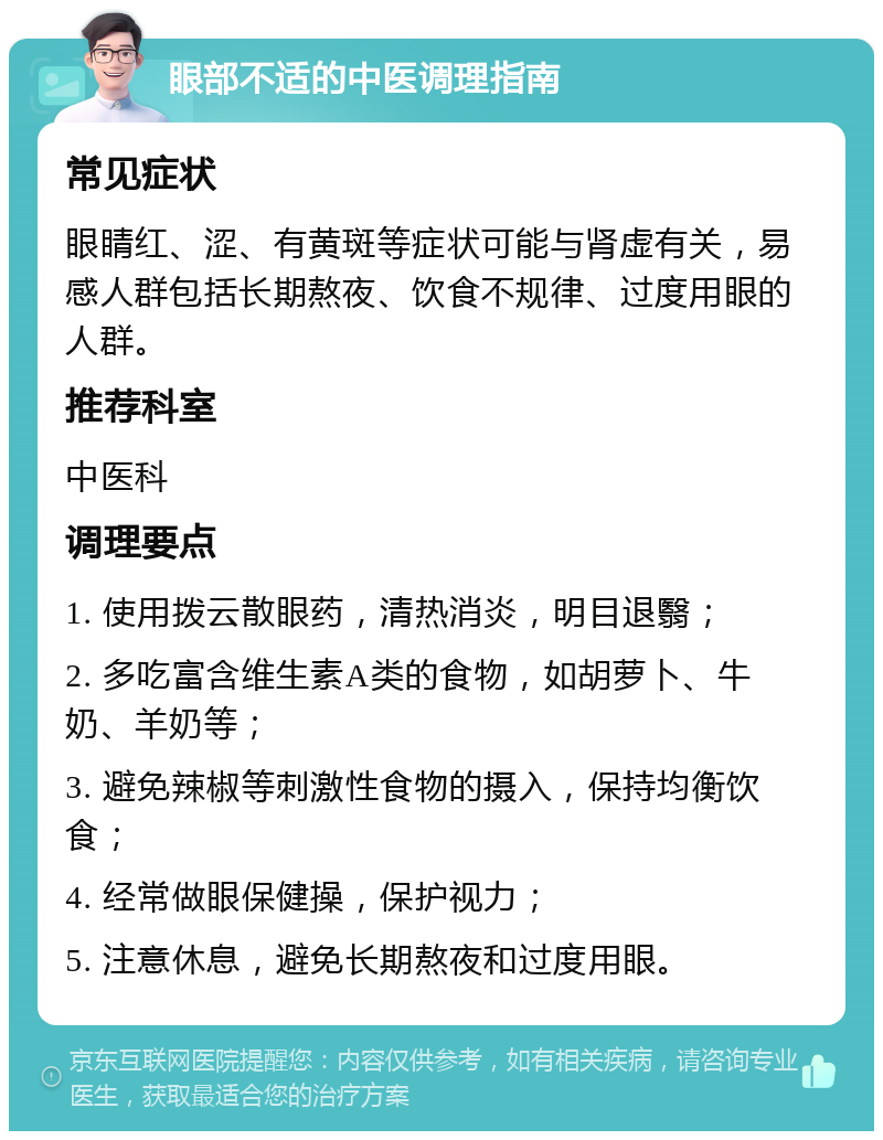 眼部不适的中医调理指南 常见症状 眼睛红、涩、有黄斑等症状可能与肾虚有关，易感人群包括长期熬夜、饮食不规律、过度用眼的人群。 推荐科室 中医科 调理要点 1. 使用拨云散眼药，清热消炎，明目退翳； 2. 多吃富含维生素A类的食物，如胡萝卜、牛奶、羊奶等； 3. 避免辣椒等刺激性食物的摄入，保持均衡饮食； 4. 经常做眼保健操，保护视力； 5. 注意休息，避免长期熬夜和过度用眼。