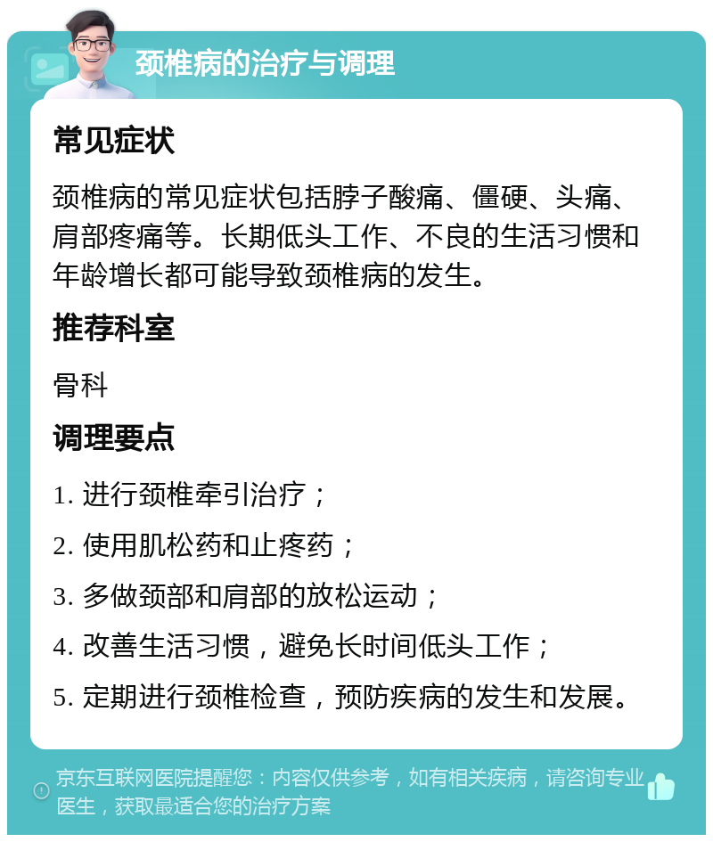 颈椎病的治疗与调理 常见症状 颈椎病的常见症状包括脖子酸痛、僵硬、头痛、肩部疼痛等。长期低头工作、不良的生活习惯和年龄增长都可能导致颈椎病的发生。 推荐科室 骨科 调理要点 1. 进行颈椎牵引治疗； 2. 使用肌松药和止疼药； 3. 多做颈部和肩部的放松运动； 4. 改善生活习惯，避免长时间低头工作； 5. 定期进行颈椎检查，预防疾病的发生和发展。