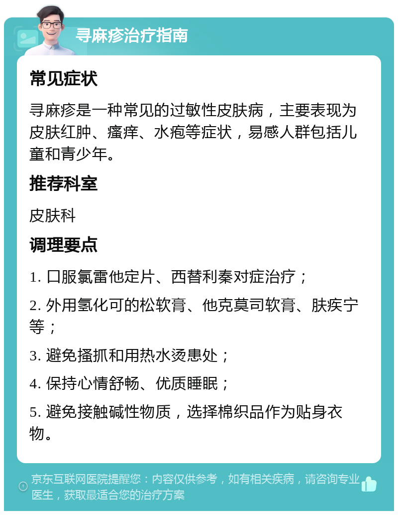 寻麻疹治疗指南 常见症状 寻麻疹是一种常见的过敏性皮肤病，主要表现为皮肤红肿、瘙痒、水疱等症状，易感人群包括儿童和青少年。 推荐科室 皮肤科 调理要点 1. 口服氯雷他定片、西替利秦对症治疗； 2. 外用氢化可的松软膏、他克莫司软膏、肤疾宁等； 3. 避免搔抓和用热水烫患处； 4. 保持心情舒畅、优质睡眠； 5. 避免接触碱性物质，选择棉织品作为贴身衣物。