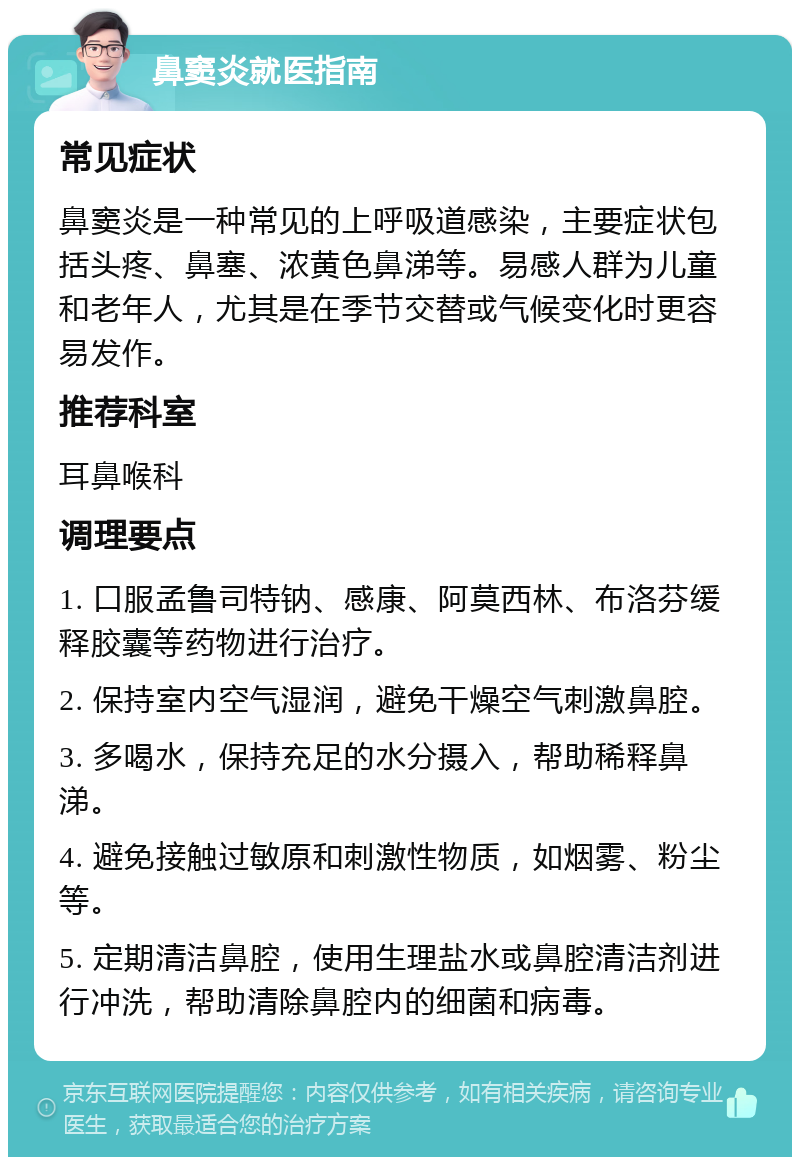 鼻窦炎就医指南 常见症状 鼻窦炎是一种常见的上呼吸道感染，主要症状包括头疼、鼻塞、浓黄色鼻涕等。易感人群为儿童和老年人，尤其是在季节交替或气候变化时更容易发作。 推荐科室 耳鼻喉科 调理要点 1. 口服孟鲁司特钠、感康、阿莫西林、布洛芬缓释胶囊等药物进行治疗。 2. 保持室内空气湿润，避免干燥空气刺激鼻腔。 3. 多喝水，保持充足的水分摄入，帮助稀释鼻涕。 4. 避免接触过敏原和刺激性物质，如烟雾、粉尘等。 5. 定期清洁鼻腔，使用生理盐水或鼻腔清洁剂进行冲洗，帮助清除鼻腔内的细菌和病毒。