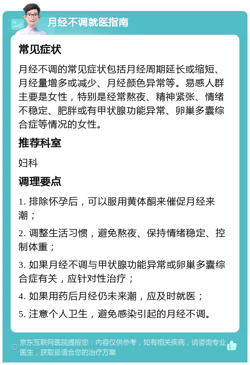 月经不调就医指南 常见症状 月经不调的常见症状包括月经周期延长或缩短、月经量增多或减少、月经颜色异常等。易感人群主要是女性，特别是经常熬夜、精神紧张、情绪不稳定、肥胖或有甲状腺功能异常、卵巢多囊综合症等情况的女性。 推荐科室 妇科 调理要点 1. 排除怀孕后，可以服用黄体酮来催促月经来潮； 2. 调整生活习惯，避免熬夜、保持情绪稳定、控制体重； 3. 如果月经不调与甲状腺功能异常或卵巢多囊综合症有关，应针对性治疗； 4. 如果用药后月经仍未来潮，应及时就医； 5. 注意个人卫生，避免感染引起的月经不调。