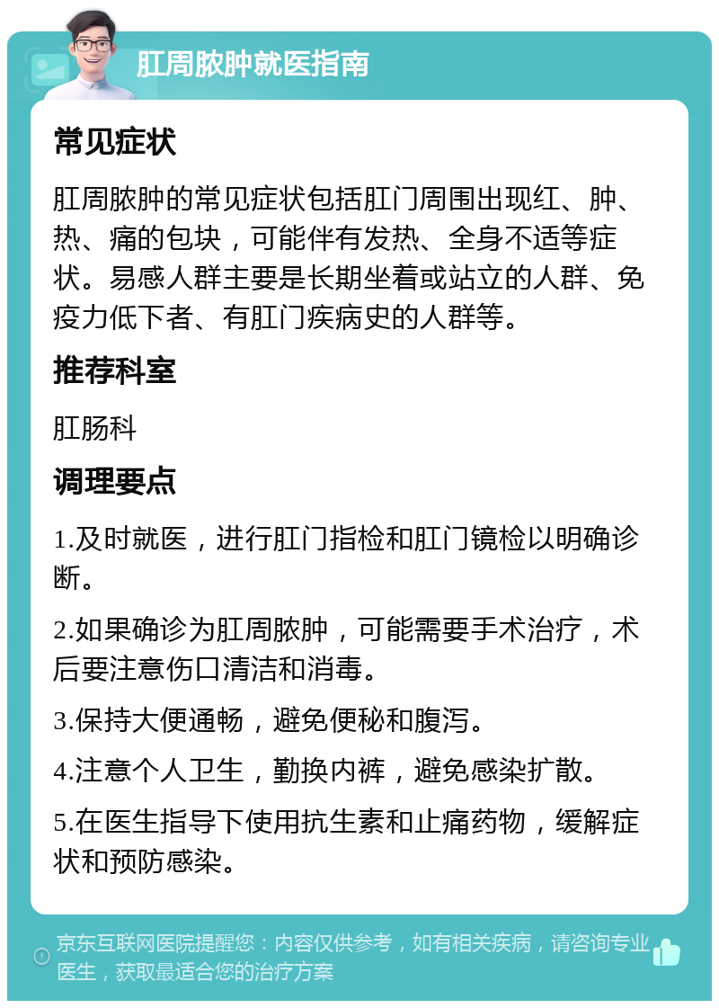 肛周脓肿就医指南 常见症状 肛周脓肿的常见症状包括肛门周围出现红、肿、热、痛的包块，可能伴有发热、全身不适等症状。易感人群主要是长期坐着或站立的人群、免疫力低下者、有肛门疾病史的人群等。 推荐科室 肛肠科 调理要点 1.及时就医，进行肛门指检和肛门镜检以明确诊断。 2.如果确诊为肛周脓肿，可能需要手术治疗，术后要注意伤口清洁和消毒。 3.保持大便通畅，避免便秘和腹泻。 4.注意个人卫生，勤换内裤，避免感染扩散。 5.在医生指导下使用抗生素和止痛药物，缓解症状和预防感染。