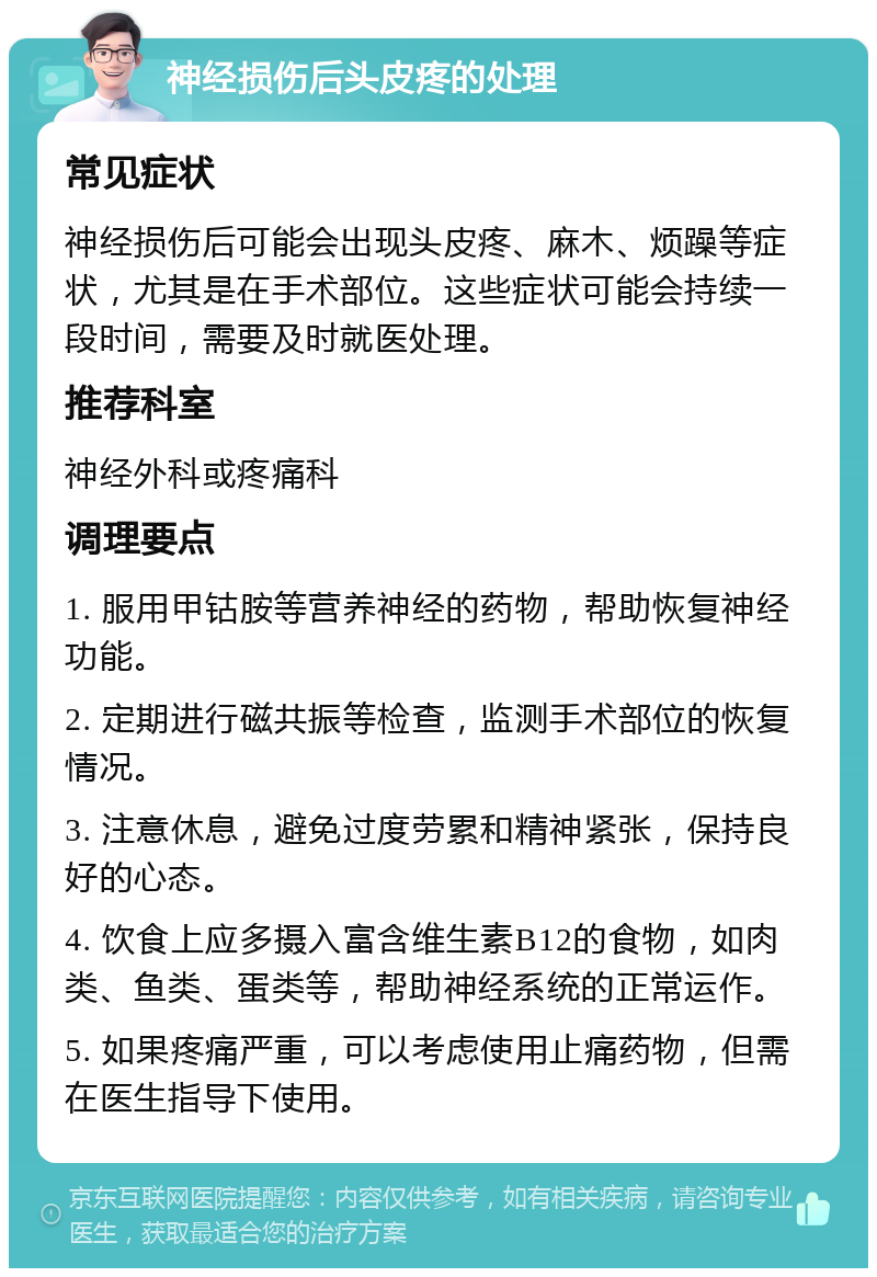 神经损伤后头皮疼的处理 常见症状 神经损伤后可能会出现头皮疼、麻木、烦躁等症状，尤其是在手术部位。这些症状可能会持续一段时间，需要及时就医处理。 推荐科室 神经外科或疼痛科 调理要点 1. 服用甲钴胺等营养神经的药物，帮助恢复神经功能。 2. 定期进行磁共振等检查，监测手术部位的恢复情况。 3. 注意休息，避免过度劳累和精神紧张，保持良好的心态。 4. 饮食上应多摄入富含维生素B12的食物，如肉类、鱼类、蛋类等，帮助神经系统的正常运作。 5. 如果疼痛严重，可以考虑使用止痛药物，但需在医生指导下使用。