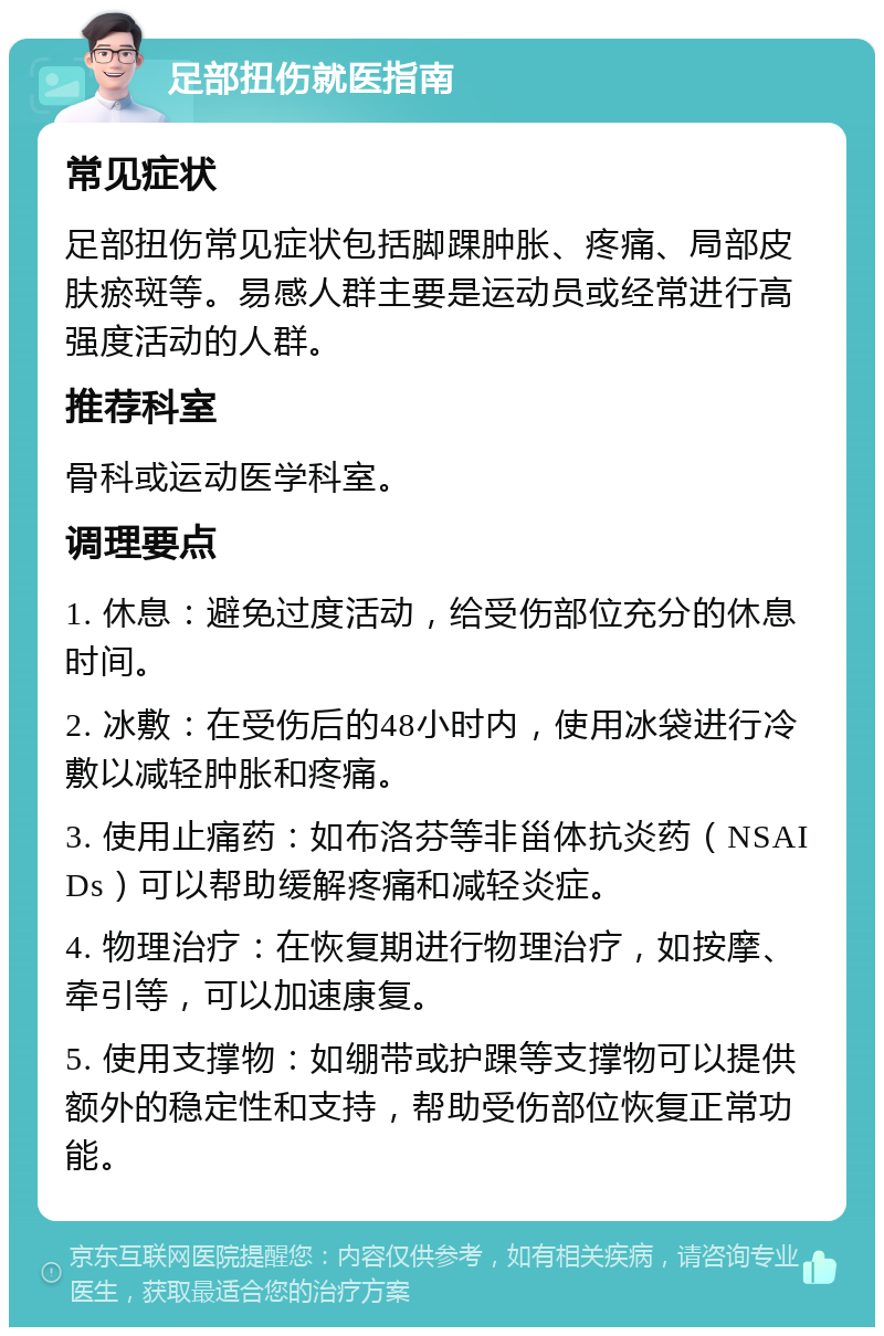 足部扭伤就医指南 常见症状 足部扭伤常见症状包括脚踝肿胀、疼痛、局部皮肤瘀斑等。易感人群主要是运动员或经常进行高强度活动的人群。 推荐科室 骨科或运动医学科室。 调理要点 1. 休息：避免过度活动，给受伤部位充分的休息时间。 2. 冰敷：在受伤后的48小时内，使用冰袋进行冷敷以减轻肿胀和疼痛。 3. 使用止痛药：如布洛芬等非甾体抗炎药（NSAIDs）可以帮助缓解疼痛和减轻炎症。 4. 物理治疗：在恢复期进行物理治疗，如按摩、牵引等，可以加速康复。 5. 使用支撑物：如绷带或护踝等支撑物可以提供额外的稳定性和支持，帮助受伤部位恢复正常功能。