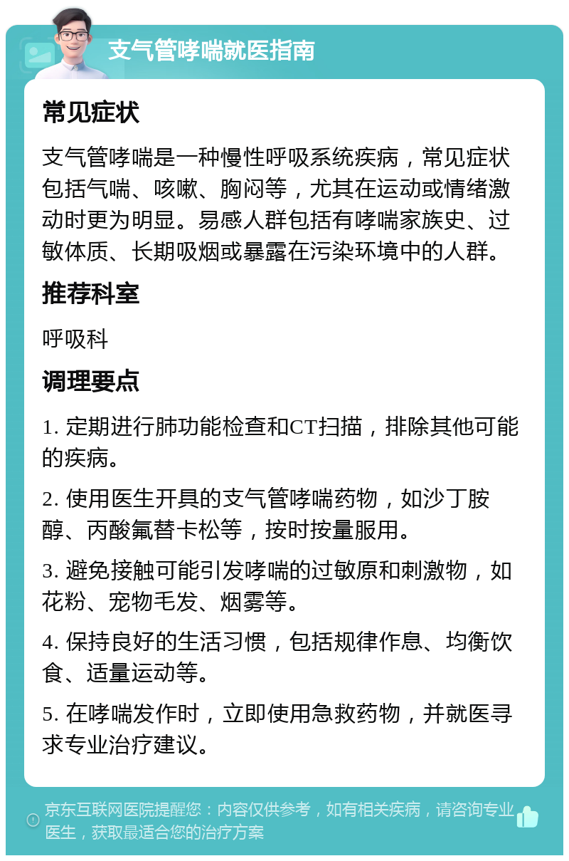 支气管哮喘就医指南 常见症状 支气管哮喘是一种慢性呼吸系统疾病，常见症状包括气喘、咳嗽、胸闷等，尤其在运动或情绪激动时更为明显。易感人群包括有哮喘家族史、过敏体质、长期吸烟或暴露在污染环境中的人群。 推荐科室 呼吸科 调理要点 1. 定期进行肺功能检查和CT扫描，排除其他可能的疾病。 2. 使用医生开具的支气管哮喘药物，如沙丁胺醇、丙酸氟替卡松等，按时按量服用。 3. 避免接触可能引发哮喘的过敏原和刺激物，如花粉、宠物毛发、烟雾等。 4. 保持良好的生活习惯，包括规律作息、均衡饮食、适量运动等。 5. 在哮喘发作时，立即使用急救药物，并就医寻求专业治疗建议。