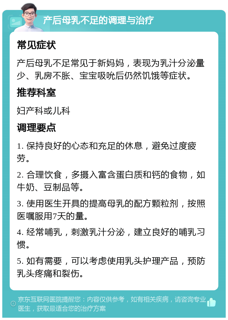 产后母乳不足的调理与治疗 常见症状 产后母乳不足常见于新妈妈，表现为乳汁分泌量少、乳房不胀、宝宝吸吮后仍然饥饿等症状。 推荐科室 妇产科或儿科 调理要点 1. 保持良好的心态和充足的休息，避免过度疲劳。 2. 合理饮食，多摄入富含蛋白质和钙的食物，如牛奶、豆制品等。 3. 使用医生开具的提高母乳的配方颗粒剂，按照医嘱服用7天的量。 4. 经常哺乳，刺激乳汁分泌，建立良好的哺乳习惯。 5. 如有需要，可以考虑使用乳头护理产品，预防乳头疼痛和裂伤。