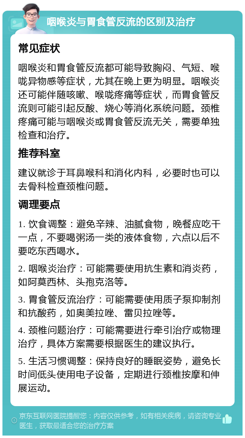 咽喉炎与胃食管反流的区别及治疗 常见症状 咽喉炎和胃食管反流都可能导致胸闷、气短、喉咙异物感等症状，尤其在晚上更为明显。咽喉炎还可能伴随咳嗽、喉咙疼痛等症状，而胃食管反流则可能引起反酸、烧心等消化系统问题。颈椎疼痛可能与咽喉炎或胃食管反流无关，需要单独检查和治疗。 推荐科室 建议就诊于耳鼻喉科和消化内科，必要时也可以去骨科检查颈椎问题。 调理要点 1. 饮食调整：避免辛辣、油腻食物，晚餐应吃干一点，不要喝粥汤一类的液体食物，六点以后不要吃东西喝水。 2. 咽喉炎治疗：可能需要使用抗生素和消炎药，如阿莫西林、头孢克洛等。 3. 胃食管反流治疗：可能需要使用质子泵抑制剂和抗酸药，如奥美拉唑、雷贝拉唑等。 4. 颈椎问题治疗：可能需要进行牵引治疗或物理治疗，具体方案需要根据医生的建议执行。 5. 生活习惯调整：保持良好的睡眠姿势，避免长时间低头使用电子设备，定期进行颈椎按摩和伸展运动。