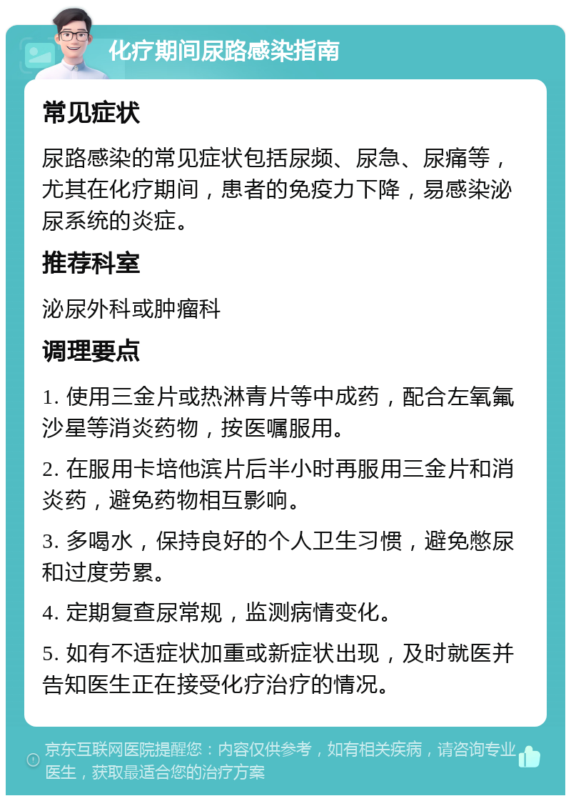 化疗期间尿路感染指南 常见症状 尿路感染的常见症状包括尿频、尿急、尿痛等，尤其在化疗期间，患者的免疫力下降，易感染泌尿系统的炎症。 推荐科室 泌尿外科或肿瘤科 调理要点 1. 使用三金片或热淋青片等中成药，配合左氧氟沙星等消炎药物，按医嘱服用。 2. 在服用卡培他滨片后半小时再服用三金片和消炎药，避免药物相互影响。 3. 多喝水，保持良好的个人卫生习惯，避免憋尿和过度劳累。 4. 定期复查尿常规，监测病情变化。 5. 如有不适症状加重或新症状出现，及时就医并告知医生正在接受化疗治疗的情况。