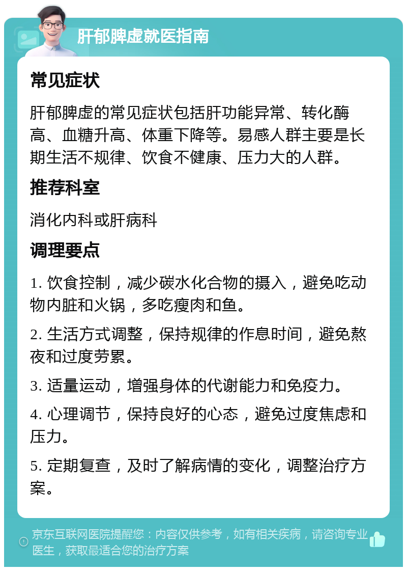 肝郁脾虚就医指南 常见症状 肝郁脾虚的常见症状包括肝功能异常、转化酶高、血糖升高、体重下降等。易感人群主要是长期生活不规律、饮食不健康、压力大的人群。 推荐科室 消化内科或肝病科 调理要点 1. 饮食控制，减少碳水化合物的摄入，避免吃动物内脏和火锅，多吃瘦肉和鱼。 2. 生活方式调整，保持规律的作息时间，避免熬夜和过度劳累。 3. 适量运动，增强身体的代谢能力和免疫力。 4. 心理调节，保持良好的心态，避免过度焦虑和压力。 5. 定期复查，及时了解病情的变化，调整治疗方案。