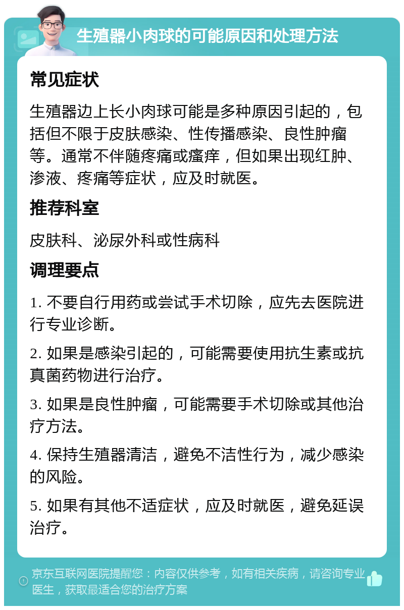 生殖器小肉球的可能原因和处理方法 常见症状 生殖器边上长小肉球可能是多种原因引起的，包括但不限于皮肤感染、性传播感染、良性肿瘤等。通常不伴随疼痛或瘙痒，但如果出现红肿、渗液、疼痛等症状，应及时就医。 推荐科室 皮肤科、泌尿外科或性病科 调理要点 1. 不要自行用药或尝试手术切除，应先去医院进行专业诊断。 2. 如果是感染引起的，可能需要使用抗生素或抗真菌药物进行治疗。 3. 如果是良性肿瘤，可能需要手术切除或其他治疗方法。 4. 保持生殖器清洁，避免不洁性行为，减少感染的风险。 5. 如果有其他不适症状，应及时就医，避免延误治疗。