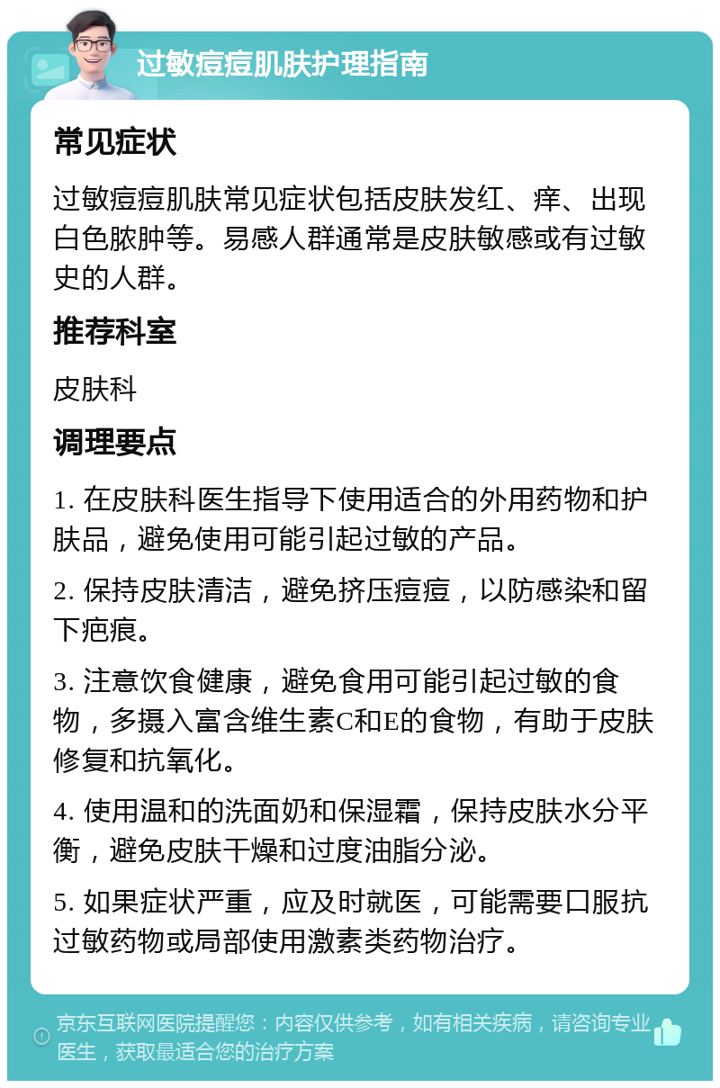 过敏痘痘肌肤护理指南 常见症状 过敏痘痘肌肤常见症状包括皮肤发红、痒、出现白色脓肿等。易感人群通常是皮肤敏感或有过敏史的人群。 推荐科室 皮肤科 调理要点 1. 在皮肤科医生指导下使用适合的外用药物和护肤品，避免使用可能引起过敏的产品。 2. 保持皮肤清洁，避免挤压痘痘，以防感染和留下疤痕。 3. 注意饮食健康，避免食用可能引起过敏的食物，多摄入富含维生素C和E的食物，有助于皮肤修复和抗氧化。 4. 使用温和的洗面奶和保湿霜，保持皮肤水分平衡，避免皮肤干燥和过度油脂分泌。 5. 如果症状严重，应及时就医，可能需要口服抗过敏药物或局部使用激素类药物治疗。