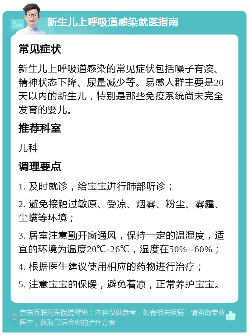 新生儿上呼吸道感染就医指南 常见症状 新生儿上呼吸道感染的常见症状包括嗓子有痰、精神状态下降、尿量减少等。易感人群主要是20天以内的新生儿，特别是那些免疫系统尚未完全发育的婴儿。 推荐科室 儿科 调理要点 1. 及时就诊，给宝宝进行肺部听诊； 2. 避免接触过敏原、受凉、烟雾、粉尘、雾霾、尘螨等环境； 3. 居室注意勤开窗通风，保持一定的温湿度，适宜的环境为温度20℃-26℃，湿度在50%--60%； 4. 根据医生建议使用相应的药物进行治疗； 5. 注意宝宝的保暖，避免着凉，正常养护宝宝。