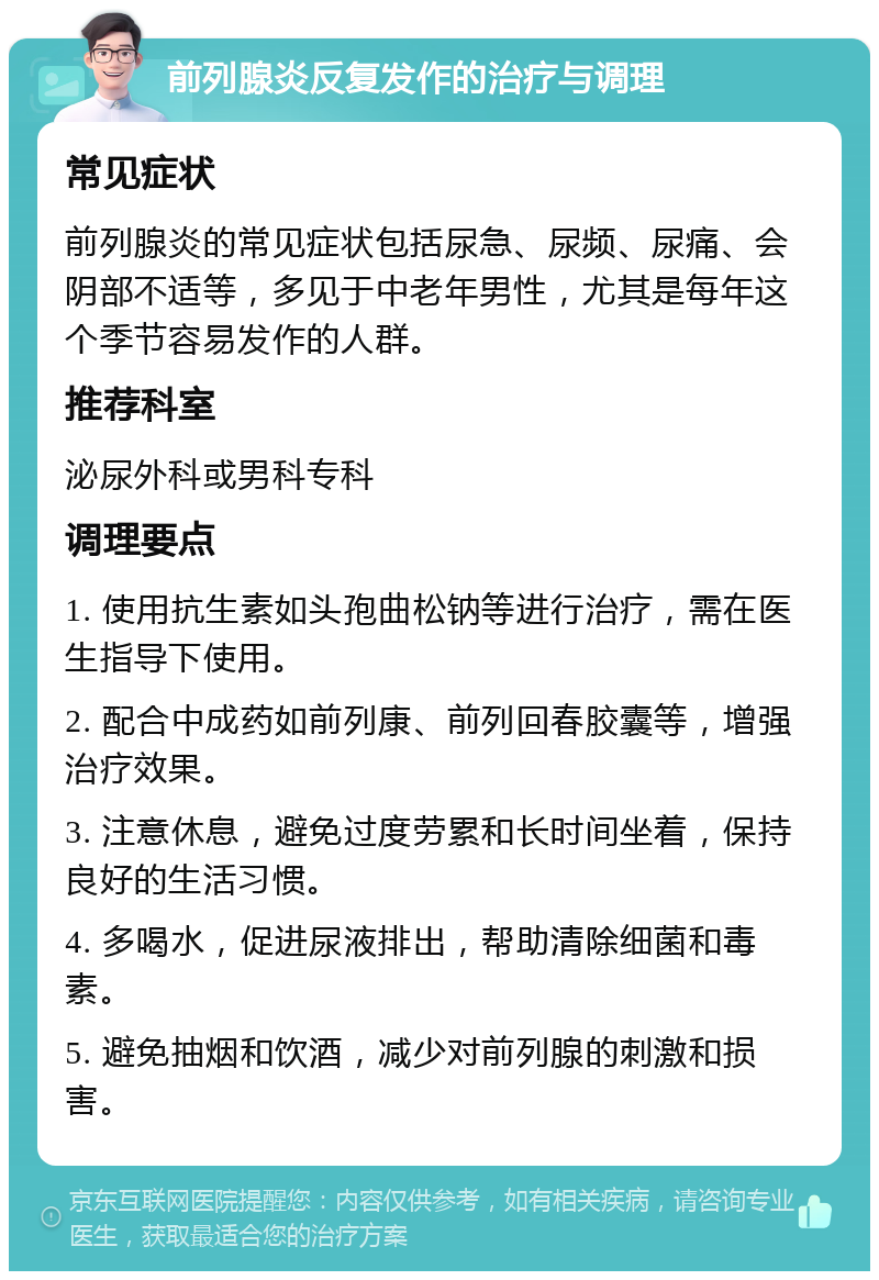 前列腺炎反复发作的治疗与调理 常见症状 前列腺炎的常见症状包括尿急、尿频、尿痛、会阴部不适等，多见于中老年男性，尤其是每年这个季节容易发作的人群。 推荐科室 泌尿外科或男科专科 调理要点 1. 使用抗生素如头孢曲松钠等进行治疗，需在医生指导下使用。 2. 配合中成药如前列康、前列回春胶囊等，增强治疗效果。 3. 注意休息，避免过度劳累和长时间坐着，保持良好的生活习惯。 4. 多喝水，促进尿液排出，帮助清除细菌和毒素。 5. 避免抽烟和饮酒，减少对前列腺的刺激和损害。