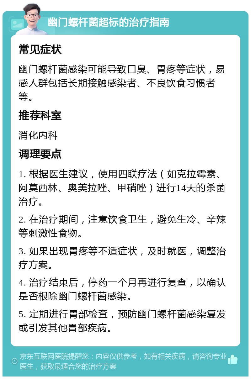 幽门螺杆菌超标的治疗指南 常见症状 幽门螺杆菌感染可能导致口臭、胃疼等症状，易感人群包括长期接触感染者、不良饮食习惯者等。 推荐科室 消化内科 调理要点 1. 根据医生建议，使用四联疗法（如克拉霉素、阿莫西林、奥美拉唑、甲硝唑）进行14天的杀菌治疗。 2. 在治疗期间，注意饮食卫生，避免生冷、辛辣等刺激性食物。 3. 如果出现胃疼等不适症状，及时就医，调整治疗方案。 4. 治疗结束后，停药一个月再进行复查，以确认是否根除幽门螺杆菌感染。 5. 定期进行胃部检查，预防幽门螺杆菌感染复发或引发其他胃部疾病。