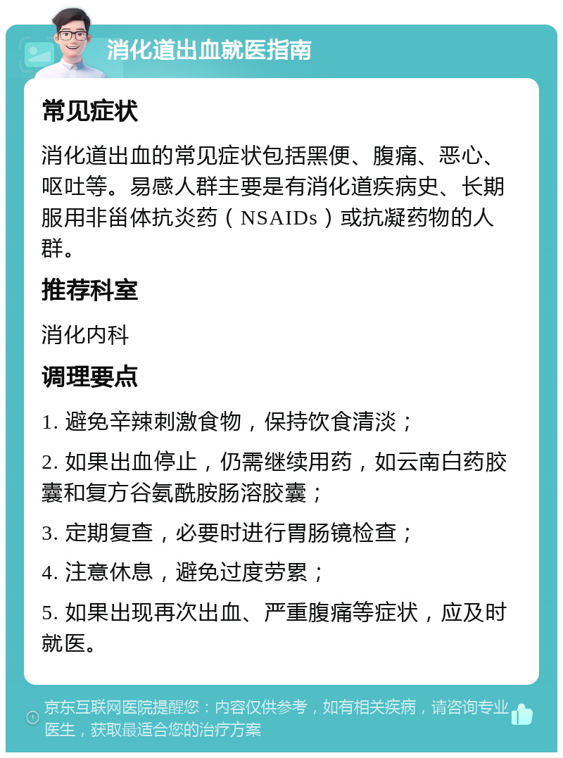 消化道出血就医指南 常见症状 消化道出血的常见症状包括黑便、腹痛、恶心、呕吐等。易感人群主要是有消化道疾病史、长期服用非甾体抗炎药（NSAIDs）或抗凝药物的人群。 推荐科室 消化内科 调理要点 1. 避免辛辣刺激食物，保持饮食清淡； 2. 如果出血停止，仍需继续用药，如云南白药胶囊和复方谷氨酰胺肠溶胶囊； 3. 定期复查，必要时进行胃肠镜检查； 4. 注意休息，避免过度劳累； 5. 如果出现再次出血、严重腹痛等症状，应及时就医。