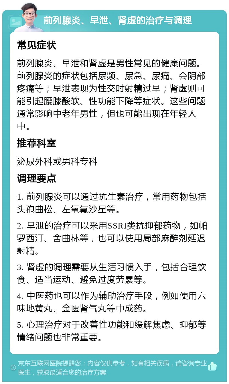 前列腺炎、早泄、肾虚的治疗与调理 常见症状 前列腺炎、早泄和肾虚是男性常见的健康问题。前列腺炎的症状包括尿频、尿急、尿痛、会阴部疼痛等；早泄表现为性交时射精过早；肾虚则可能引起腰膝酸软、性功能下降等症状。这些问题通常影响中老年男性，但也可能出现在年轻人中。 推荐科室 泌尿外科或男科专科 调理要点 1. 前列腺炎可以通过抗生素治疗，常用药物包括头孢曲松、左氧氟沙星等。 2. 早泄的治疗可以采用SSRI类抗抑郁药物，如帕罗西汀、舍曲林等，也可以使用局部麻醉剂延迟射精。 3. 肾虚的调理需要从生活习惯入手，包括合理饮食、适当运动、避免过度劳累等。 4. 中医药也可以作为辅助治疗手段，例如使用六味地黄丸、金匮肾气丸等中成药。 5. 心理治疗对于改善性功能和缓解焦虑、抑郁等情绪问题也非常重要。