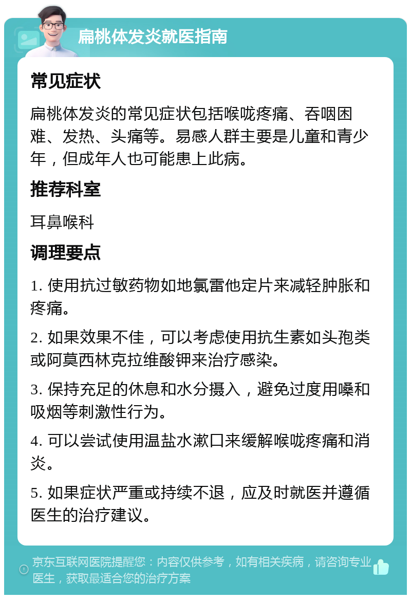 扁桃体发炎就医指南 常见症状 扁桃体发炎的常见症状包括喉咙疼痛、吞咽困难、发热、头痛等。易感人群主要是儿童和青少年，但成年人也可能患上此病。 推荐科室 耳鼻喉科 调理要点 1. 使用抗过敏药物如地氯雷他定片来减轻肿胀和疼痛。 2. 如果效果不佳，可以考虑使用抗生素如头孢类或阿莫西林克拉维酸钾来治疗感染。 3. 保持充足的休息和水分摄入，避免过度用嗓和吸烟等刺激性行为。 4. 可以尝试使用温盐水漱口来缓解喉咙疼痛和消炎。 5. 如果症状严重或持续不退，应及时就医并遵循医生的治疗建议。