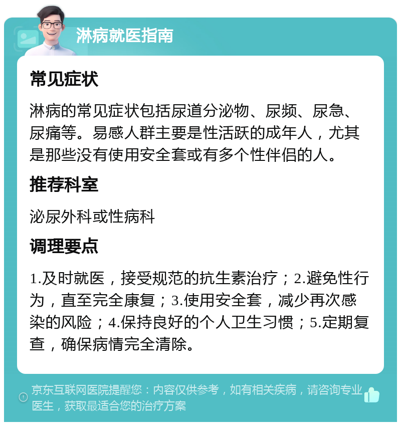 淋病就医指南 常见症状 淋病的常见症状包括尿道分泌物、尿频、尿急、尿痛等。易感人群主要是性活跃的成年人，尤其是那些没有使用安全套或有多个性伴侣的人。 推荐科室 泌尿外科或性病科 调理要点 1.及时就医，接受规范的抗生素治疗；2.避免性行为，直至完全康复；3.使用安全套，减少再次感染的风险；4.保持良好的个人卫生习惯；5.定期复查，确保病情完全清除。