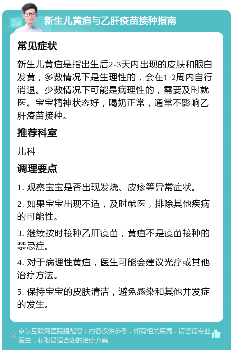 新生儿黄疸与乙肝疫苗接种指南 常见症状 新生儿黄疸是指出生后2-3天内出现的皮肤和眼白发黄，多数情况下是生理性的，会在1-2周内自行消退。少数情况下可能是病理性的，需要及时就医。宝宝精神状态好，喝奶正常，通常不影响乙肝疫苗接种。 推荐科室 儿科 调理要点 1. 观察宝宝是否出现发烧、皮疹等异常症状。 2. 如果宝宝出现不适，及时就医，排除其他疾病的可能性。 3. 继续按时接种乙肝疫苗，黄疸不是疫苗接种的禁忌症。 4. 对于病理性黄疸，医生可能会建议光疗或其他治疗方法。 5. 保持宝宝的皮肤清洁，避免感染和其他并发症的发生。