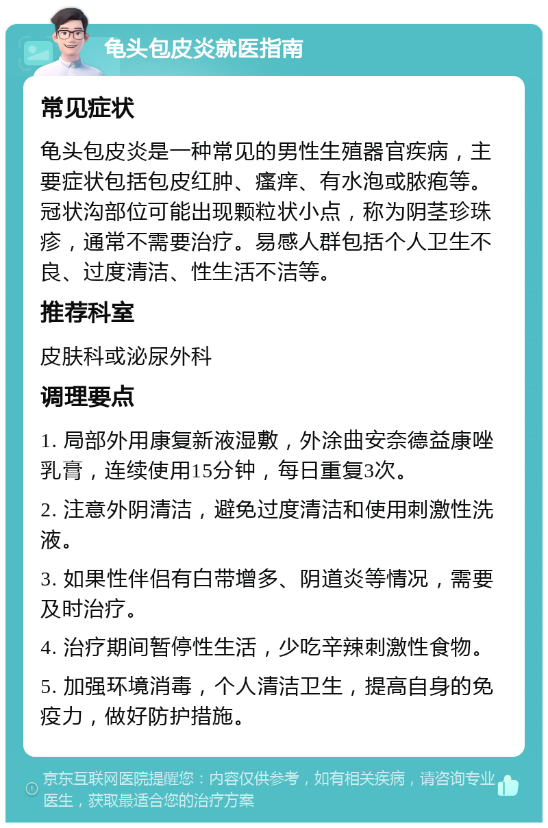 龟头包皮炎就医指南 常见症状 龟头包皮炎是一种常见的男性生殖器官疾病，主要症状包括包皮红肿、瘙痒、有水泡或脓疱等。冠状沟部位可能出现颗粒状小点，称为阴茎珍珠疹，通常不需要治疗。易感人群包括个人卫生不良、过度清洁、性生活不洁等。 推荐科室 皮肤科或泌尿外科 调理要点 1. 局部外用康复新液湿敷，外涂曲安奈德益康唑乳膏，连续使用15分钟，每日重复3次。 2. 注意外阴清洁，避免过度清洁和使用刺激性洗液。 3. 如果性伴侣有白带增多、阴道炎等情况，需要及时治疗。 4. 治疗期间暂停性生活，少吃辛辣刺激性食物。 5. 加强环境消毒，个人清洁卫生，提高自身的免疫力，做好防护措施。