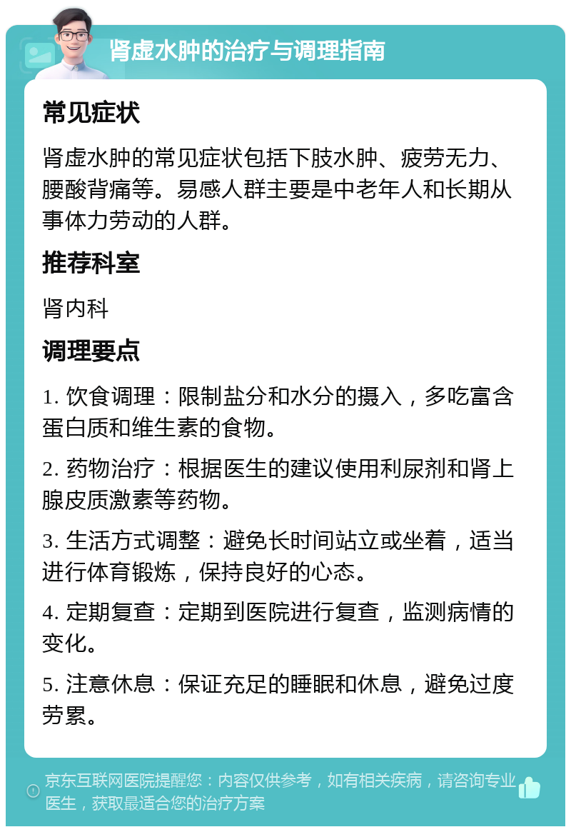 肾虚水肿的治疗与调理指南 常见症状 肾虚水肿的常见症状包括下肢水肿、疲劳无力、腰酸背痛等。易感人群主要是中老年人和长期从事体力劳动的人群。 推荐科室 肾内科 调理要点 1. 饮食调理：限制盐分和水分的摄入，多吃富含蛋白质和维生素的食物。 2. 药物治疗：根据医生的建议使用利尿剂和肾上腺皮质激素等药物。 3. 生活方式调整：避免长时间站立或坐着，适当进行体育锻炼，保持良好的心态。 4. 定期复查：定期到医院进行复查，监测病情的变化。 5. 注意休息：保证充足的睡眠和休息，避免过度劳累。