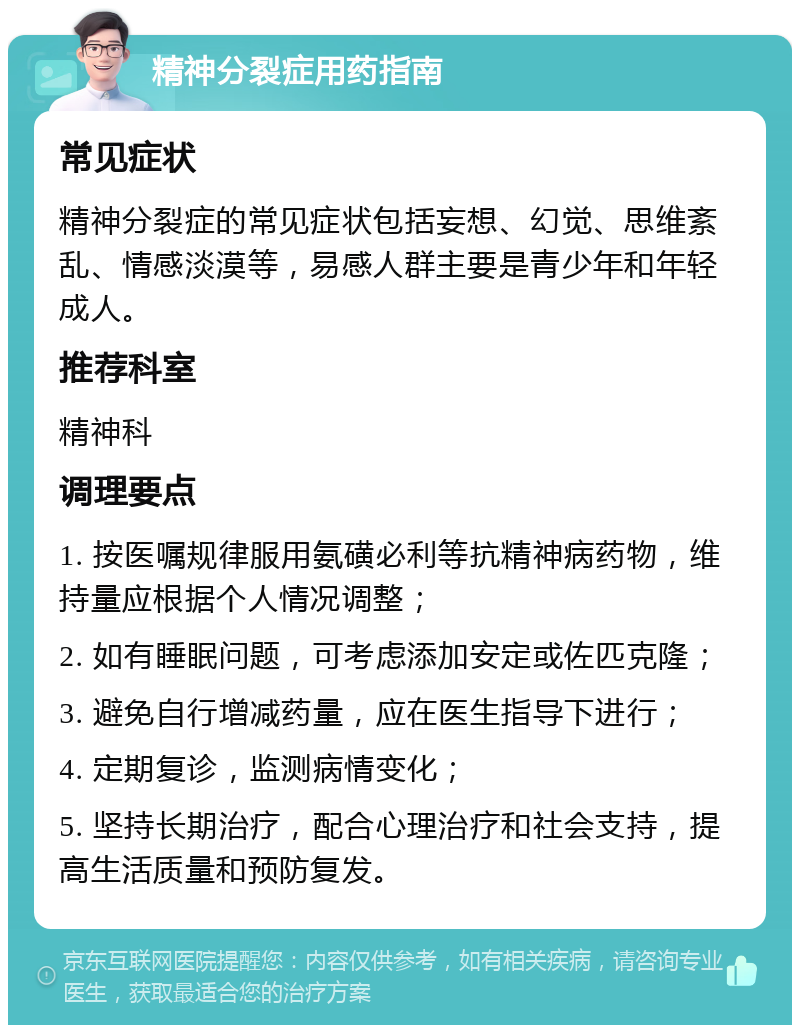 精神分裂症用药指南 常见症状 精神分裂症的常见症状包括妄想、幻觉、思维紊乱、情感淡漠等，易感人群主要是青少年和年轻成人。 推荐科室 精神科 调理要点 1. 按医嘱规律服用氨磺必利等抗精神病药物，维持量应根据个人情况调整； 2. 如有睡眠问题，可考虑添加安定或佐匹克隆； 3. 避免自行增减药量，应在医生指导下进行； 4. 定期复诊，监测病情变化； 5. 坚持长期治疗，配合心理治疗和社会支持，提高生活质量和预防复发。