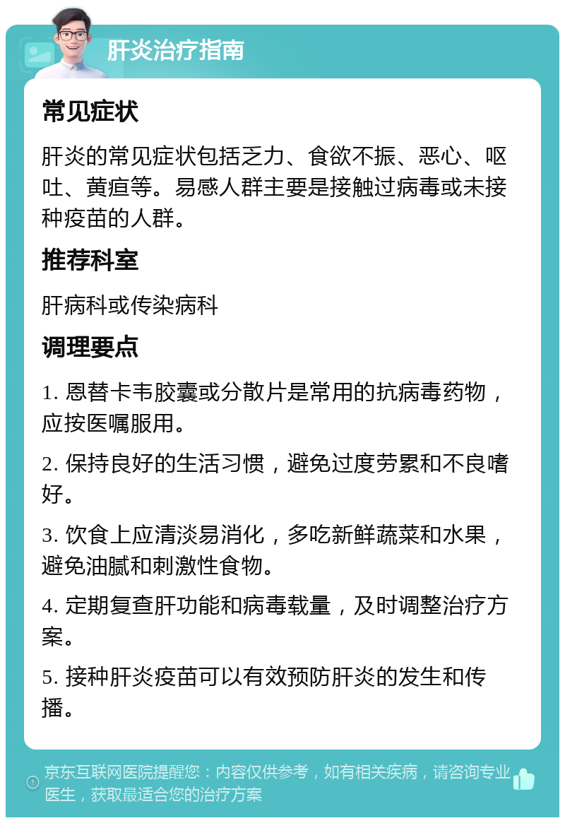 肝炎治疗指南 常见症状 肝炎的常见症状包括乏力、食欲不振、恶心、呕吐、黄疸等。易感人群主要是接触过病毒或未接种疫苗的人群。 推荐科室 肝病科或传染病科 调理要点 1. 恩替卡韦胶囊或分散片是常用的抗病毒药物，应按医嘱服用。 2. 保持良好的生活习惯，避免过度劳累和不良嗜好。 3. 饮食上应清淡易消化，多吃新鲜蔬菜和水果，避免油腻和刺激性食物。 4. 定期复查肝功能和病毒载量，及时调整治疗方案。 5. 接种肝炎疫苗可以有效预防肝炎的发生和传播。