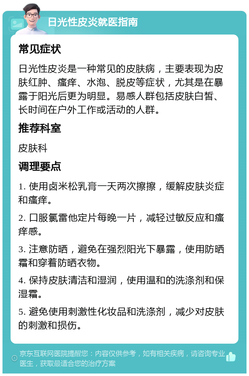 日光性皮炎就医指南 常见症状 日光性皮炎是一种常见的皮肤病，主要表现为皮肤红肿、瘙痒、水泡、脱皮等症状，尤其是在暴露于阳光后更为明显。易感人群包括皮肤白皙、长时间在户外工作或活动的人群。 推荐科室 皮肤科 调理要点 1. 使用卤米松乳膏一天两次擦擦，缓解皮肤炎症和瘙痒。 2. 口服氯雷他定片每晚一片，减轻过敏反应和瘙痒感。 3. 注意防晒，避免在强烈阳光下暴露，使用防晒霜和穿着防晒衣物。 4. 保持皮肤清洁和湿润，使用温和的洗涤剂和保湿霜。 5. 避免使用刺激性化妆品和洗涤剂，减少对皮肤的刺激和损伤。