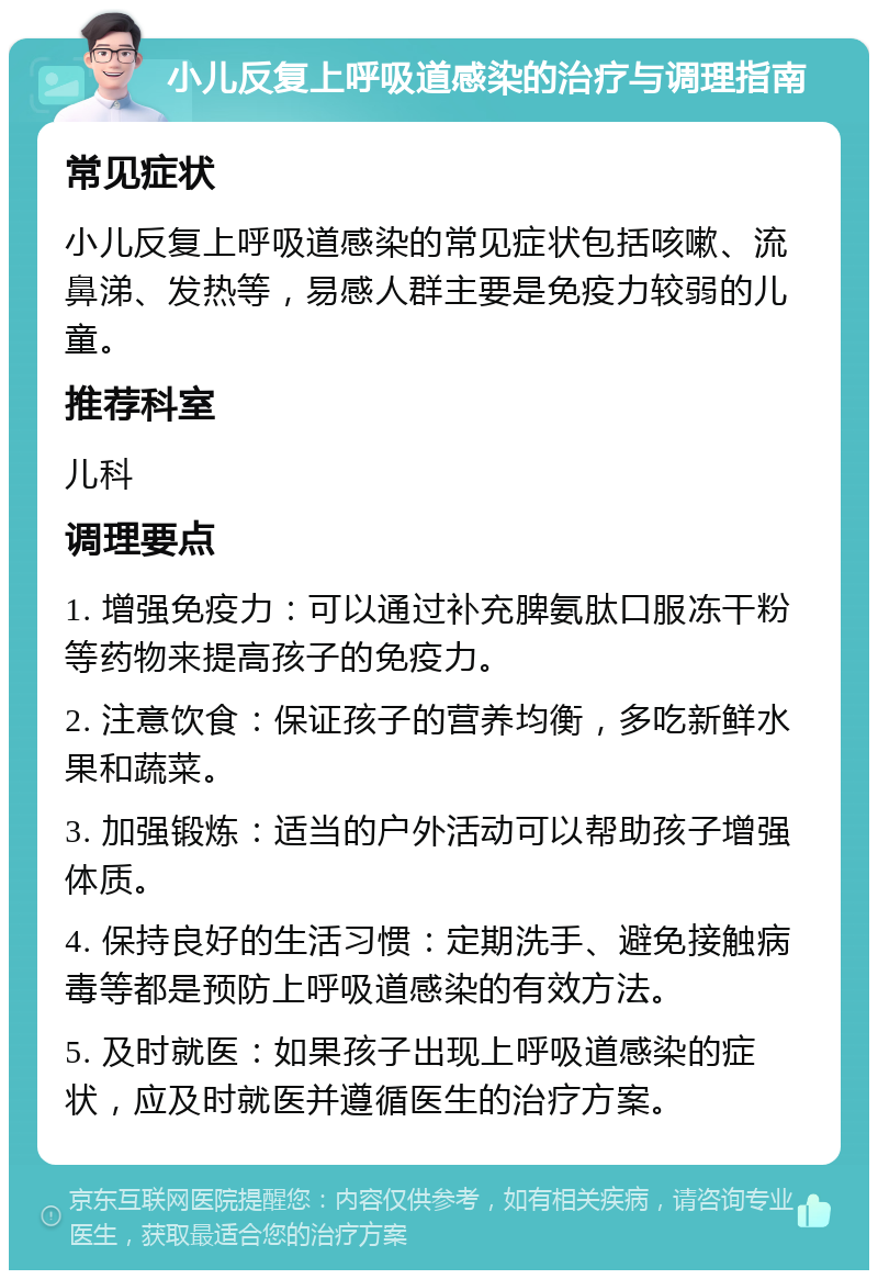 小儿反复上呼吸道感染的治疗与调理指南 常见症状 小儿反复上呼吸道感染的常见症状包括咳嗽、流鼻涕、发热等，易感人群主要是免疫力较弱的儿童。 推荐科室 儿科 调理要点 1. 增强免疫力：可以通过补充脾氨肽口服冻干粉等药物来提高孩子的免疫力。 2. 注意饮食：保证孩子的营养均衡，多吃新鲜水果和蔬菜。 3. 加强锻炼：适当的户外活动可以帮助孩子增强体质。 4. 保持良好的生活习惯：定期洗手、避免接触病毒等都是预防上呼吸道感染的有效方法。 5. 及时就医：如果孩子出现上呼吸道感染的症状，应及时就医并遵循医生的治疗方案。