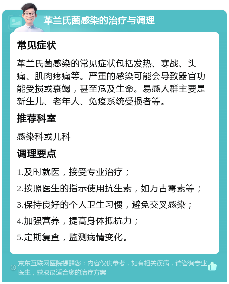 革兰氏菌感染的治疗与调理 常见症状 革兰氏菌感染的常见症状包括发热、寒战、头痛、肌肉疼痛等。严重的感染可能会导致器官功能受损或衰竭，甚至危及生命。易感人群主要是新生儿、老年人、免疫系统受损者等。 推荐科室 感染科或儿科 调理要点 1.及时就医，接受专业治疗； 2.按照医生的指示使用抗生素，如万古霉素等； 3.保持良好的个人卫生习惯，避免交叉感染； 4.加强营养，提高身体抵抗力； 5.定期复查，监测病情变化。