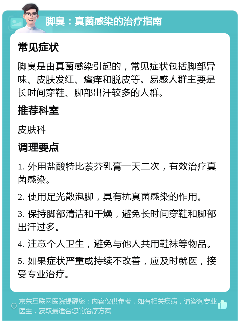 脚臭：真菌感染的治疗指南 常见症状 脚臭是由真菌感染引起的，常见症状包括脚部异味、皮肤发红、瘙痒和脱皮等。易感人群主要是长时间穿鞋、脚部出汗较多的人群。 推荐科室 皮肤科 调理要点 1. 外用盐酸特比萘芬乳膏一天二次，有效治疗真菌感染。 2. 使用足光散泡脚，具有抗真菌感染的作用。 3. 保持脚部清洁和干燥，避免长时间穿鞋和脚部出汗过多。 4. 注意个人卫生，避免与他人共用鞋袜等物品。 5. 如果症状严重或持续不改善，应及时就医，接受专业治疗。