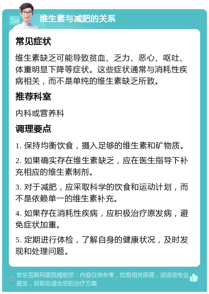 维生素与减肥的关系 常见症状 维生素缺乏可能导致贫血、乏力、恶心、呕吐、体重明显下降等症状。这些症状通常与消耗性疾病相关，而不是单纯的维生素缺乏所致。 推荐科室 内科或营养科 调理要点 1. 保持均衡饮食，摄入足够的维生素和矿物质。 2. 如果确实存在维生素缺乏，应在医生指导下补充相应的维生素制剂。 3. 对于减肥，应采取科学的饮食和运动计划，而不是依赖单一的维生素补充。 4. 如果存在消耗性疾病，应积极治疗原发病，避免症状加重。 5. 定期进行体检，了解自身的健康状况，及时发现和处理问题。